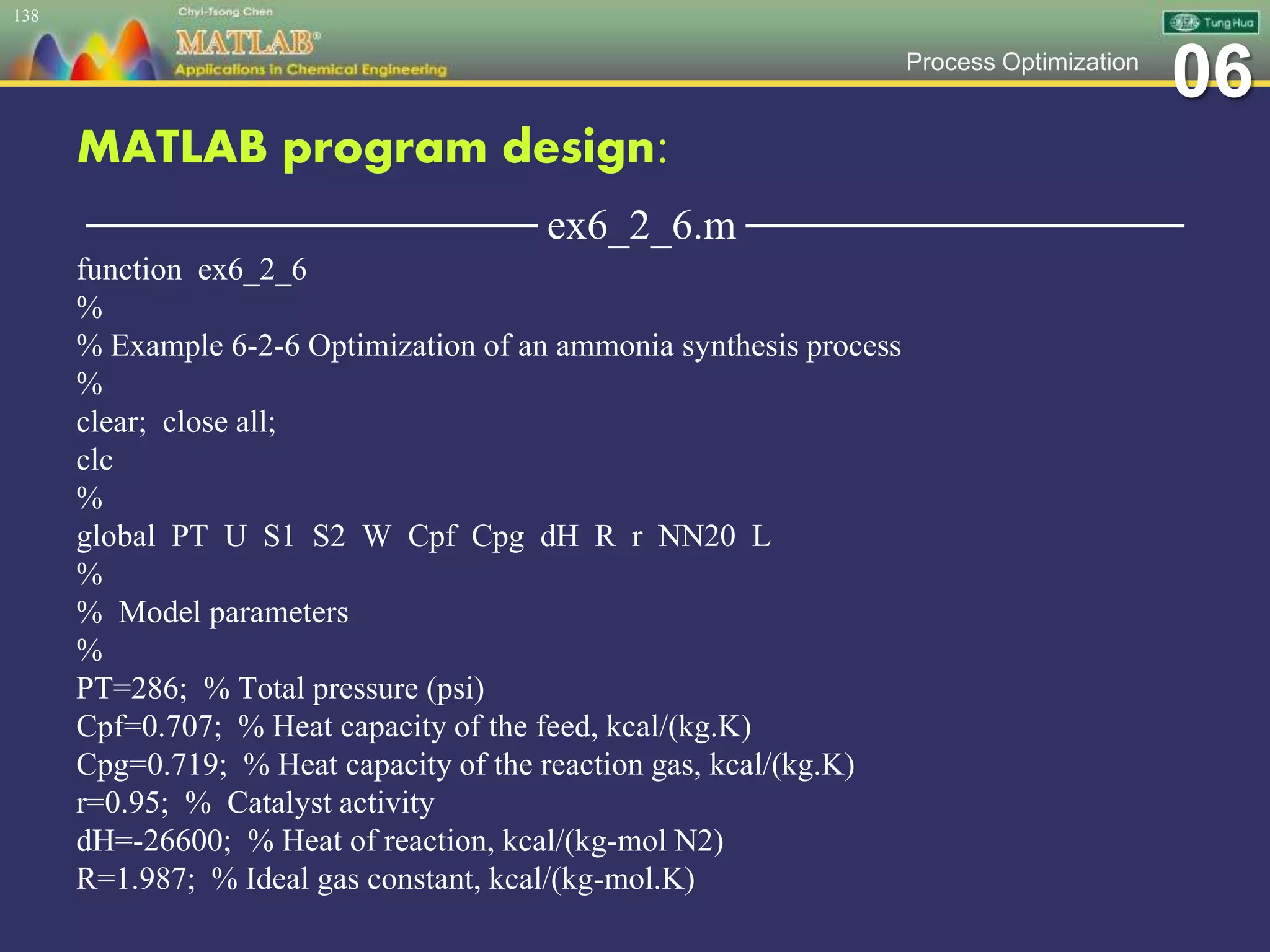 06Process Optimization
MATLAB program design:
─────────────── ex6_2_6.m ───────────────
function ex6_2_6
%
% Example 6-2-6 Optimization of an ammonia synthesis process
%
clear; close all;
clc
%
global PT U S1 S2 W Cpf Cpg dH R r NN20 L
%
% Model parameters
%
PT=286; % Total pressure (psi)
Cpf=0.707; % Heat capacity of the feed, kcal/(kg.K)
Cpg=0.719; % Heat capacity of the reaction gas, kcal/(kg.K)
r=0.95; % Catalyst activity
dH=-26600; % Heat of reaction, kcal/(kg-mol N2)
R=1.987; % Ideal gas constant, kcal/(kg-mol.K)
138
 