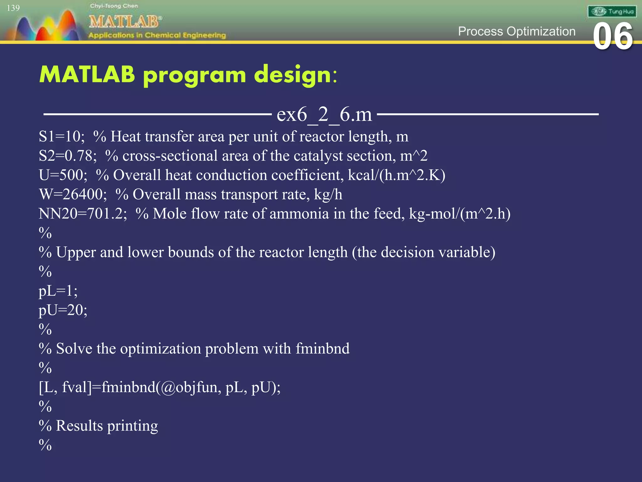 06Process Optimization
MATLAB program design:
─────────────── ex6_2_6.m ───────────────
S1=10; % Heat transfer area per unit of reactor length, m
S2=0.78; % cross-sectional area of the catalyst section, m^2
U=500; % Overall heat conduction coefficient, kcal/(h.m^2.K)
W=26400; % Overall mass transport rate, kg/h
NN20=701.2; % Mole flow rate of ammonia in the feed, kg-mol/(m^2.h)
%
% Upper and lower bounds of the reactor length (the decision variable)
%
pL=1;
pU=20;
%
% Solve the optimization problem with fminbnd
%
[L, fval]=fminbnd(@objfun, pL, pU);
%
% Results printing
%
139
 
