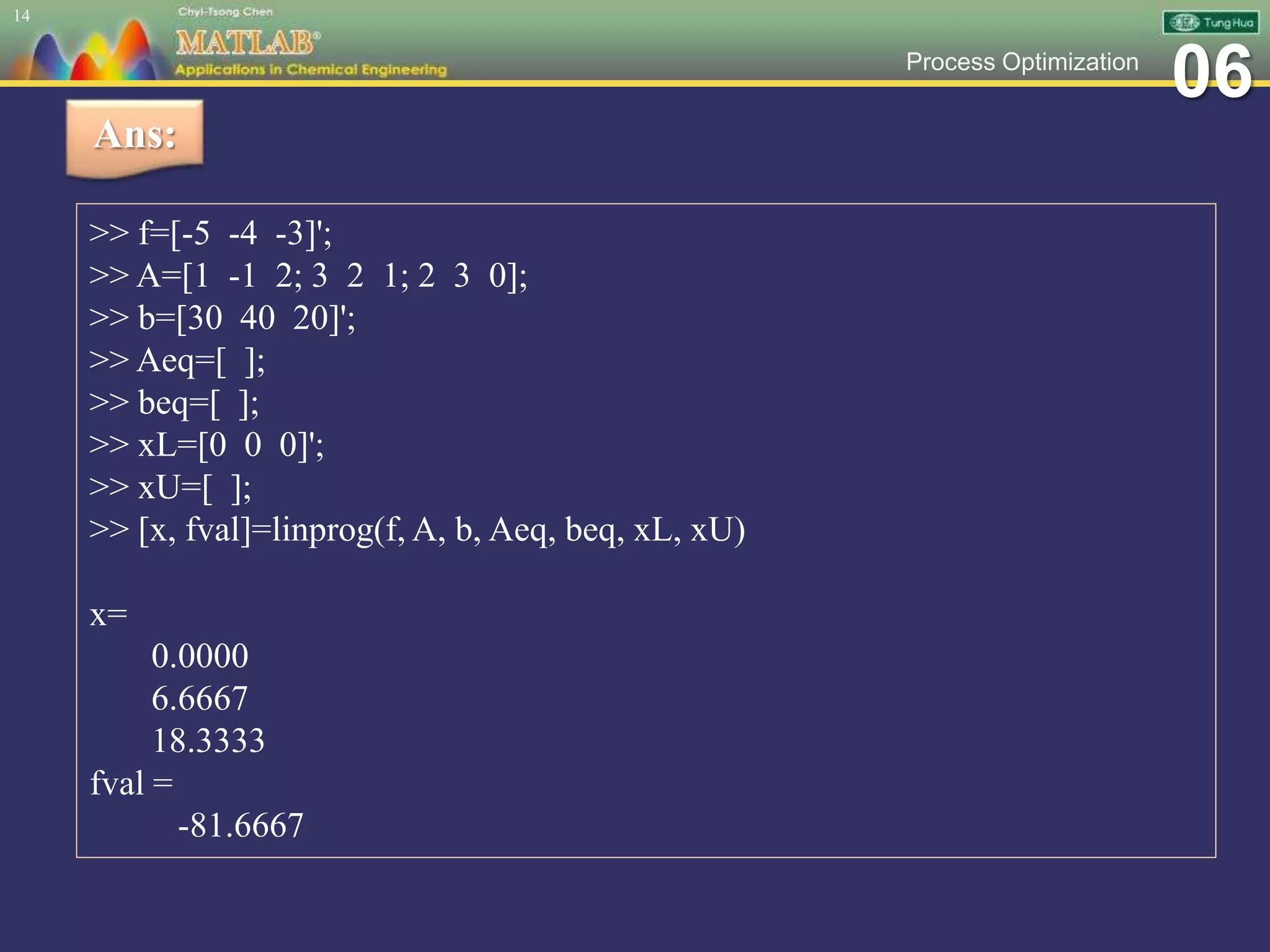 06Process Optimization
14
Ans:
>> f=[-5 -4 -3]';
>> A=[1 -1 2; 3 2 1; 2 3 0];
>> b=[30 40 20]';
>> Aeq=[ ];
>> beq=[ ];
>> xL=[0 0 0]';
>> xU=[ ];
>> [x, fval]=linprog(f, A, b, Aeq, beq, xL, xU)
x=
0.0000
6.6667
18.3333
fval =
-81.6667
 