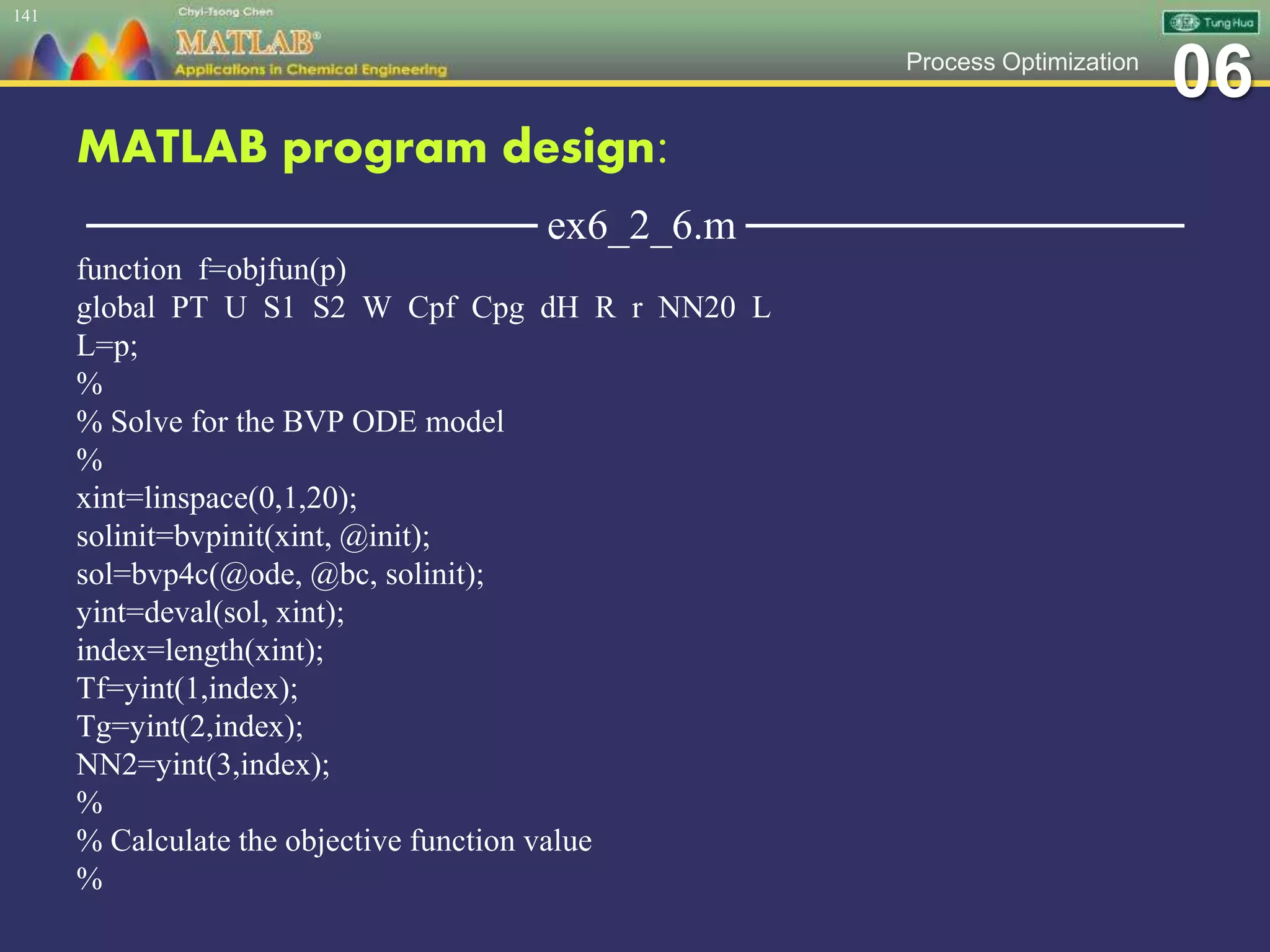 06Process Optimization
MATLAB program design:
─────────────── ex6_2_6.m ───────────────
function f=objfun(p)
global PT U S1 S2 W Cpf Cpg dH R r NN20 L
L=p;
%
% Solve for the BVP ODE model
%
xint=linspace(0,1,20);
solinit=bvpinit(xint, @init);
sol=bvp4c(@ode, @bc, solinit);
yint=deval(sol, xint);
index=length(xint);
Tf=yint(1,index);
Tg=yint(2,index);
NN2=yint(3,index);
%
% Calculate the objective function value
%
141
 