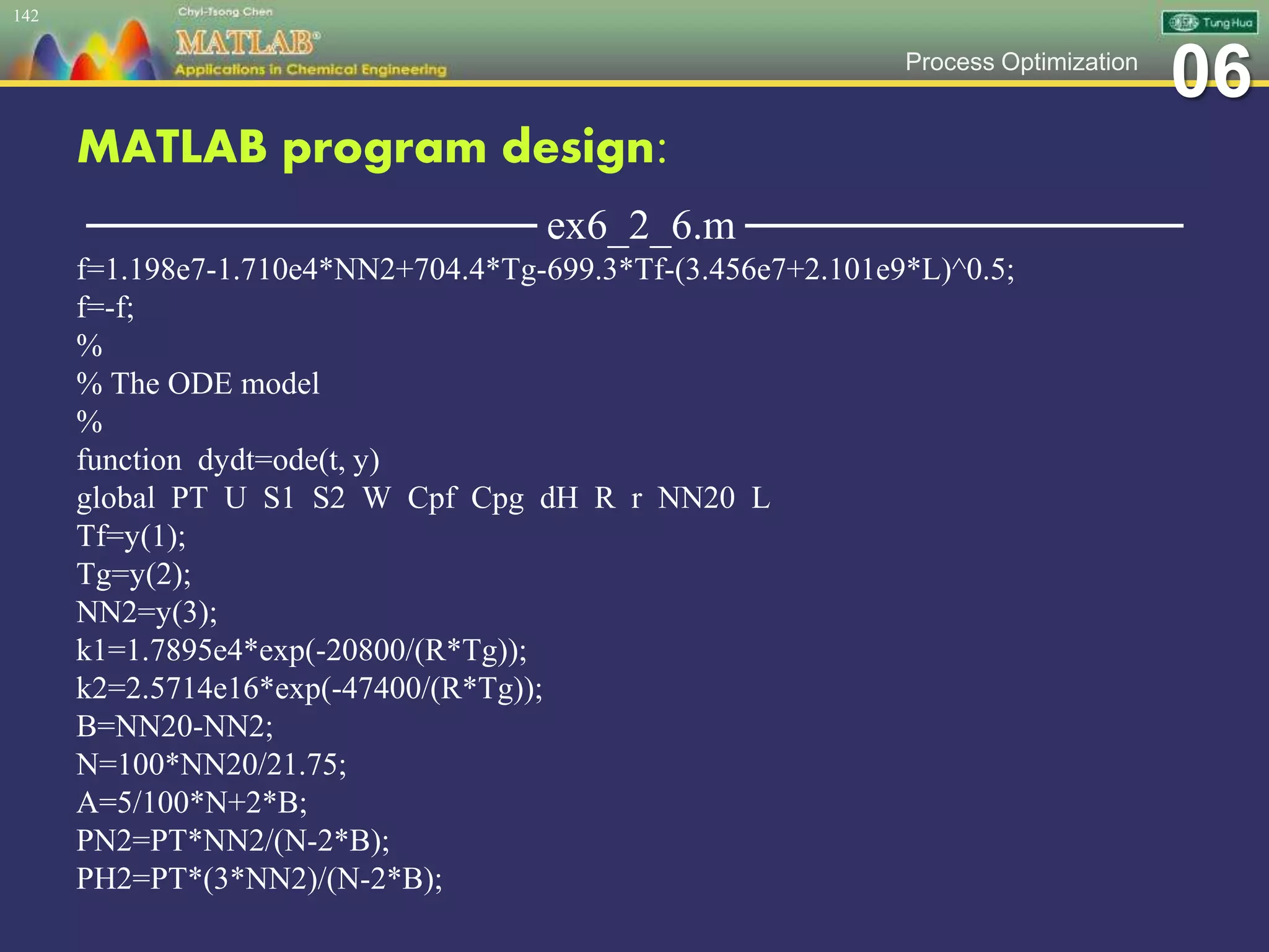 06Process Optimization
MATLAB program design:
─────────────── ex6_2_6.m ───────────────
f=1.198e7-1.710e4*NN2+704.4*Tg-699.3*Tf-(3.456e7+2.101e9*L)^0.5;
f=-f;
%
% The ODE model
%
function dydt=ode(t, y)
global PT U S1 S2 W Cpf Cpg dH R r NN20 L
Tf=y(1);
Tg=y(2);
NN2=y(3);
k1=1.7895e4*exp(-20800/(R*Tg));
k2=2.5714e16*exp(-47400/(R*Tg));
B=NN20-NN2;
N=100*NN20/21.75;
A=5/100*N+2*B;
PN2=PT*NN2/(N-2*B);
PH2=PT*(3*NN2)/(N-2*B);
142
 