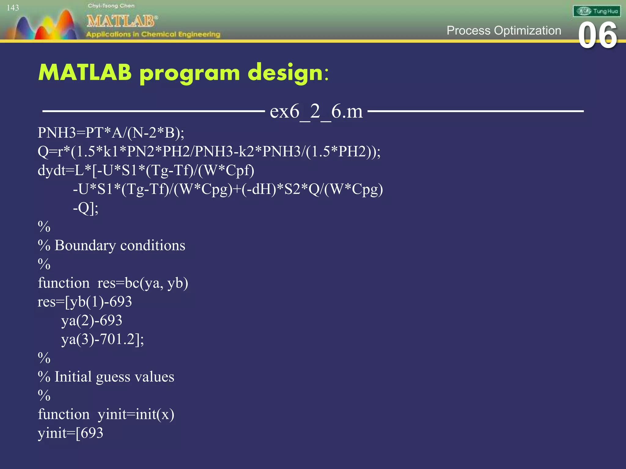 06Process Optimization
MATLAB program design:
─────────────── ex6_2_6.m ───────────────
PNH3=PT*A/(N-2*B);
Q=r*(1.5*k1*PN2*PH2/PNH3-k2*PNH3/(1.5*PH2));
dydt=L*[-U*S1*(Tg-Tf)/(W*Cpf)
-U*S1*(Tg-Tf)/(W*Cpg)+(-dH)*S2*Q/(W*Cpg)
-Q];
%
% Boundary conditions
%
function res=bc(ya, yb)
res=[yb(1)-693
ya(2)-693
ya(3)-701.2];
%
% Initial guess values
%
function yinit=init(x)
yinit=[693
143
 