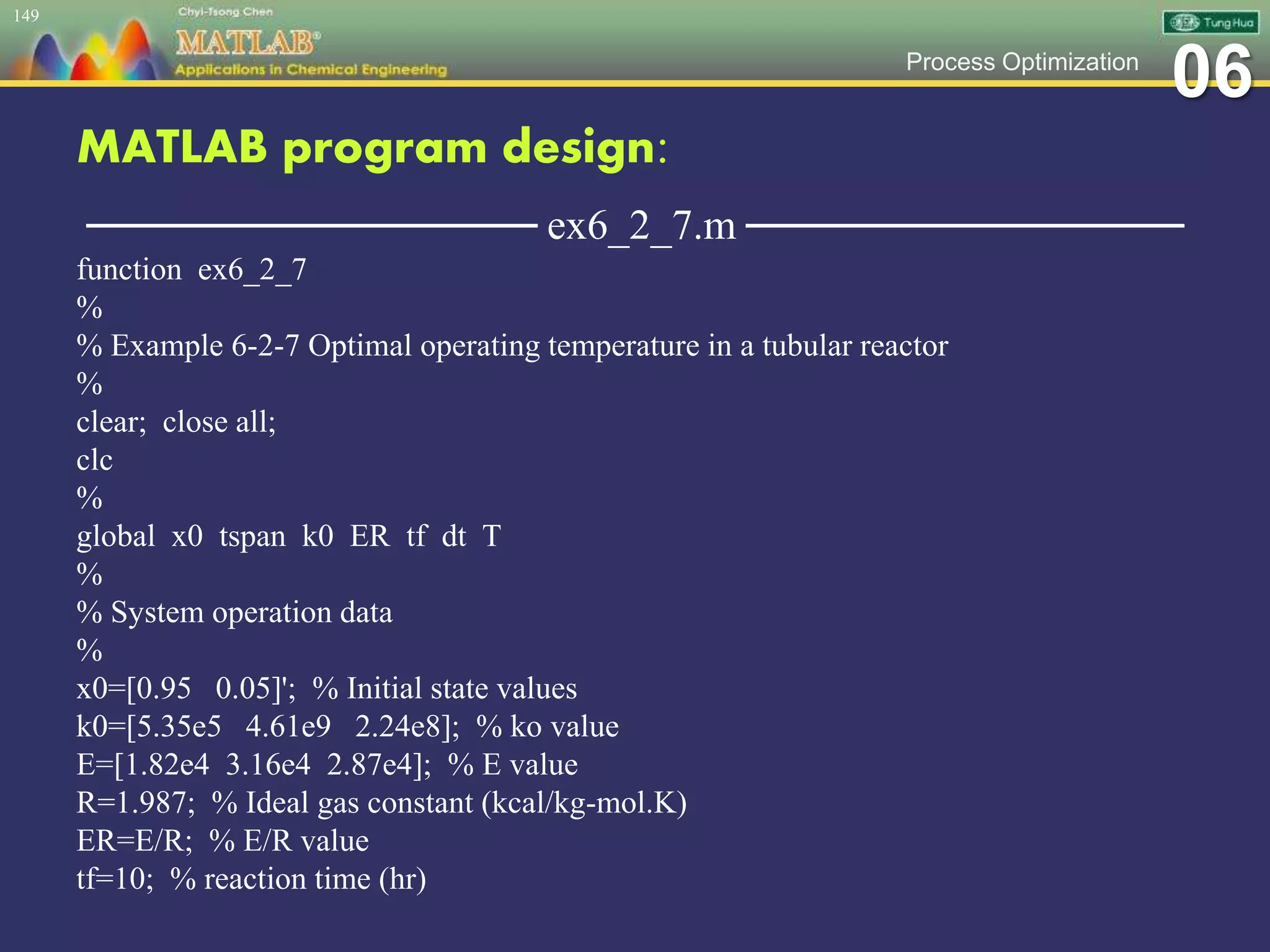 06Process Optimization
MATLAB program design:
─────────────── ex6_2_7.m ───────────────
function ex6_2_7
%
% Example 6-2-7 Optimal operating temperature in a tubular reactor
%
clear; close all;
clc
%
global x0 tspan k0 ER tf dt T
%
% System operation data
%
x0=[0.95 0.05]'; % Initial state values
k0=[5.35e5 4.61e9 2.24e8]; % ko value
E=[1.82e4 3.16e4 2.87e4]; % E value
R=1.987; % Ideal gas constant (kcal/kg-mol.K)
ER=E/R; % E/R value
tf=10; % reaction time (hr)
149
 