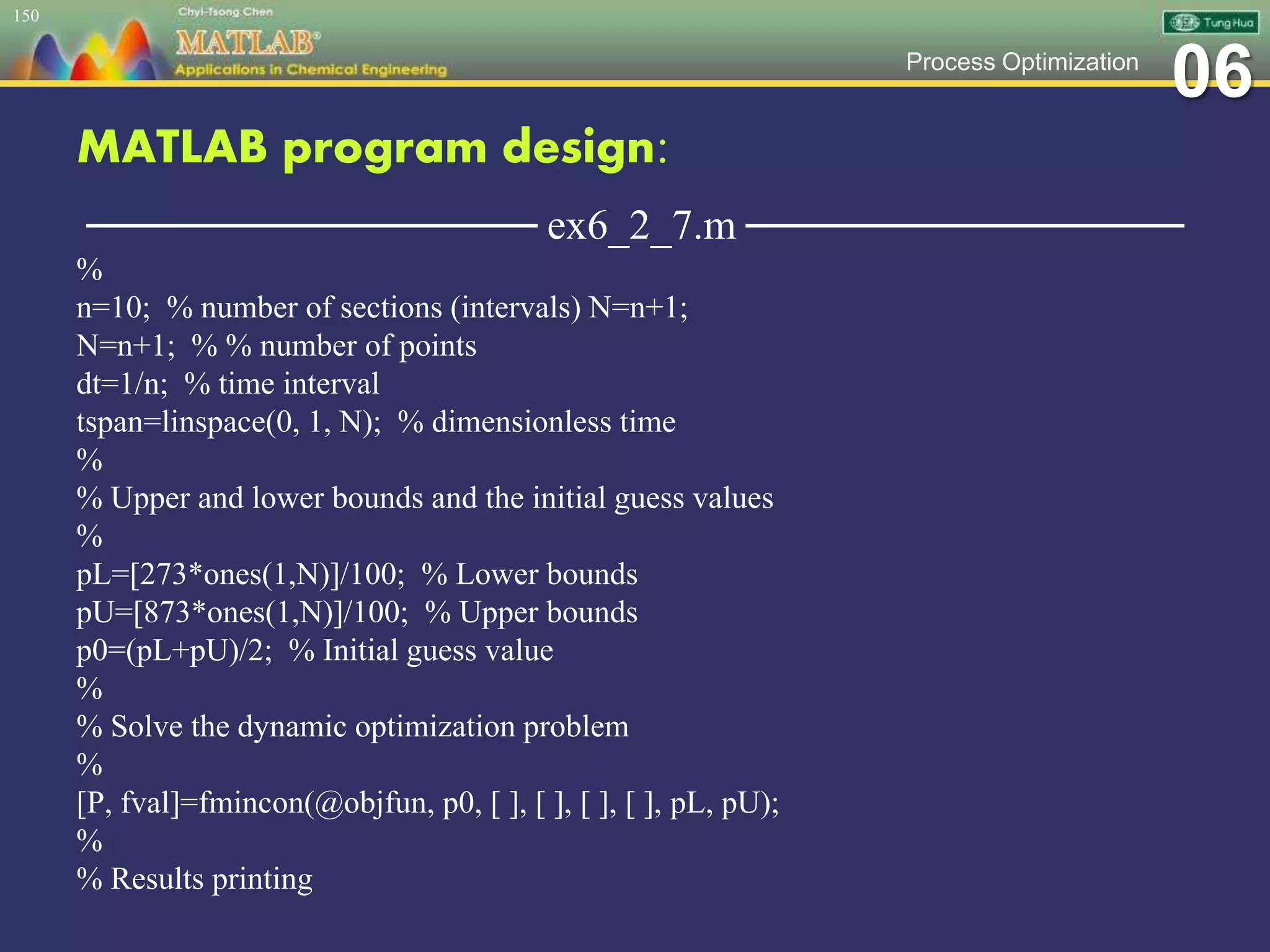 06Process Optimization
MATLAB program design:
─────────────── ex6_2_7.m ───────────────
%
n=10; % number of sections (intervals) N=n+1;
N=n+1; % % number of points
dt=1/n; % time interval
tspan=linspace(0, 1, N); % dimensionless time
%
% Upper and lower bounds and the initial guess values
%
pL=[273*ones(1,N)]/100; % Lower bounds
pU=[873*ones(1,N)]/100; % Upper bounds
p0=(pL+pU)/2; % Initial guess value
%
% Solve the dynamic optimization problem
%
[P, fval]=fmincon(@objfun, p0, [ ], [ ], [ ], [ ], pL, pU);
%
% Results printing
150
 