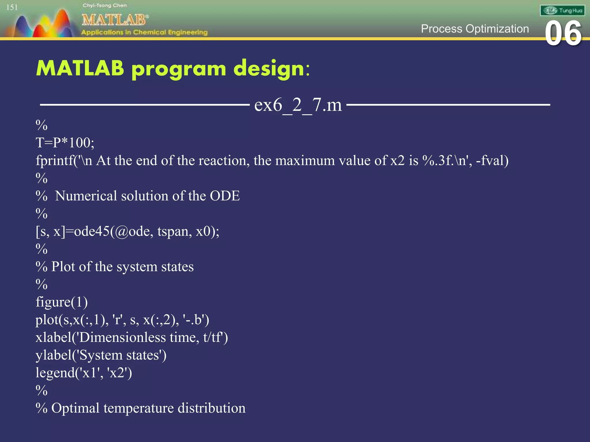 06Process Optimization
MATLAB program design:
─────────────── ex6_2_7.m ───────────────
%
T=P*100;
fprintf('n At the end of the reaction, the maximum value of x2 is %.3f.n', -fval)
%
% Numerical solution of the ODE
%
[s, x]=ode45(@ode, tspan, x0);
%
% Plot of the system states
%
figure(1)
plot(s,x(:,1), 'r', s, x(:,2), '-.b')
xlabel('Dimensionless time, t/tf')
ylabel('System states')
legend('x1', 'x2')
%
% Optimal temperature distribution
151
 