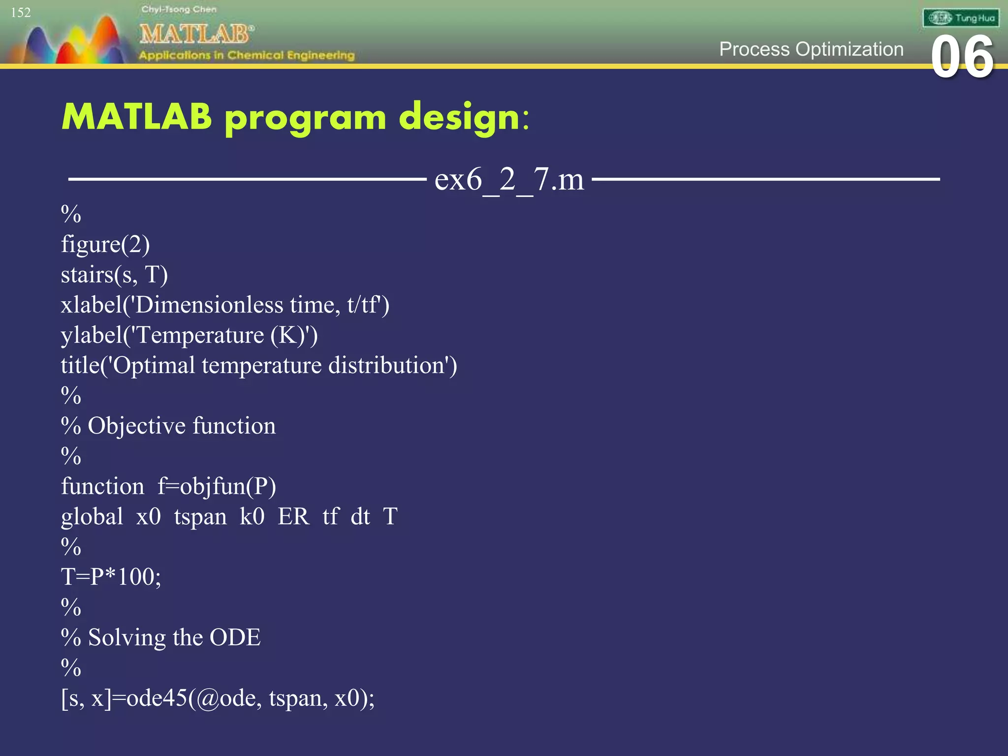 06Process Optimization
MATLAB program design:
─────────────── ex6_2_7.m ───────────────
%
figure(2)
stairs(s, T)
xlabel('Dimensionless time, t/tf')
ylabel('Temperature (K)')
title('Optimal temperature distribution')
%
% Objective function
%
function f=objfun(P)
global x0 tspan k0 ER tf dt T
%
T=P*100;
%
% Solving the ODE
%
[s, x]=ode45(@ode, tspan, x0);
152
 