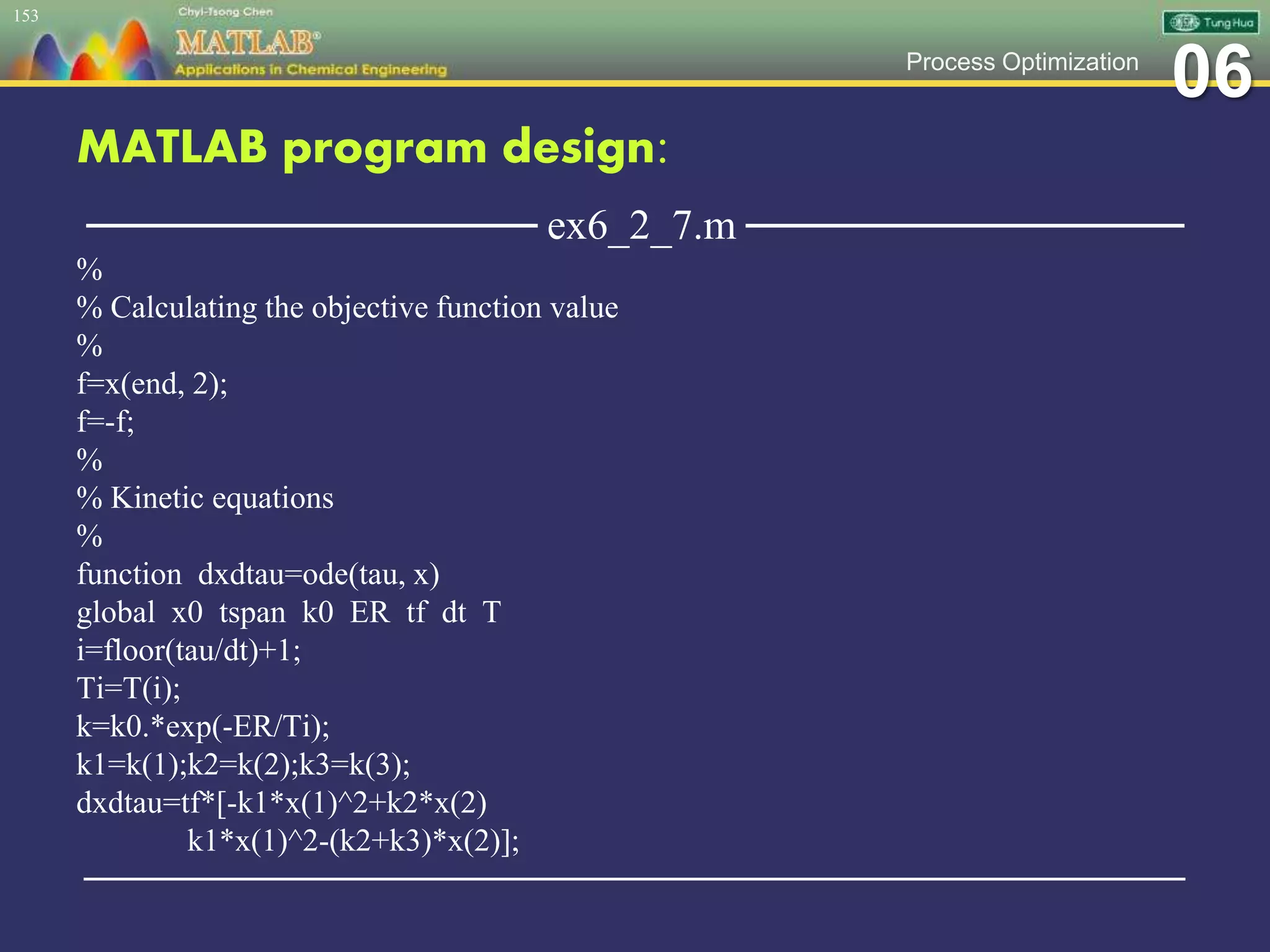 06Process Optimization
MATLAB program design:
─────────────── ex6_2_7.m ───────────────
%
% Calculating the objective function value
%
f=x(end, 2);
f=-f;
%
% Kinetic equations
%
function dxdtau=ode(tau, x)
global x0 tspan k0 ER tf dt T
i=floor(tau/dt)+1;
Ti=T(i);
k=k0.*exp(-ER/Ti);
k1=k(1);k2=k(2);k3=k(3);
dxdtau=tf*[-k1*x(1)^2+k2*x(2)
k1*x(1)^2-(k2+k3)*x(2)];
─────────────────────────────────────────────────
153
 