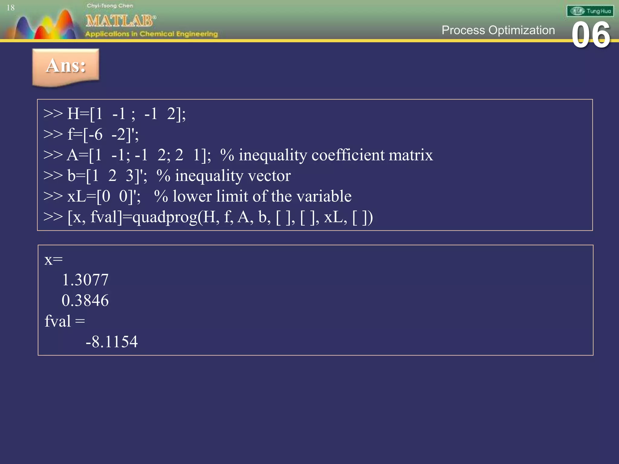 06Process Optimization
18
Ans:
>> H=[1 -1 ; -1 2];
>> f=[-6 -2]';
>> A=[1 -1; -1 2; 2 1]; % inequality coefficient matrix
>> b=[1 2 3]'; % inequality vector
>> xL=[0 0]'; % lower limit of the variable
>> [x, fval]=quadprog(H, f, A, b, [ ], [ ], xL, [ ])
x=
1.3077
0.3846
fval =
-8.1154
 