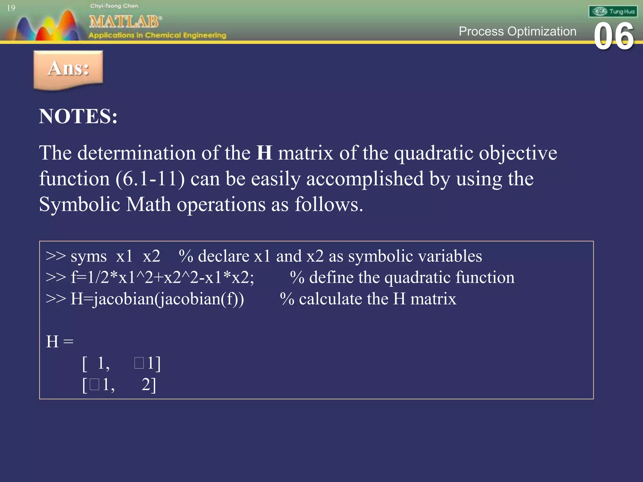 06Process Optimization
NOTES:
The determination of the H matrix of the quadratic objective
function (6.1-11) can be easily accomplished by using the
Symbolic Math operations as follows.
19
Ans:
>> syms x1 x2 % declare x1 and x2 as symbolic variables
>> f=1/2*x1^2+x2^2-x1*x2; % define the quadratic function
>> H=jacobian(jacobian(f)) % calculate the H matrix
H =
[ 1, 1]
[ 1, 2]
 