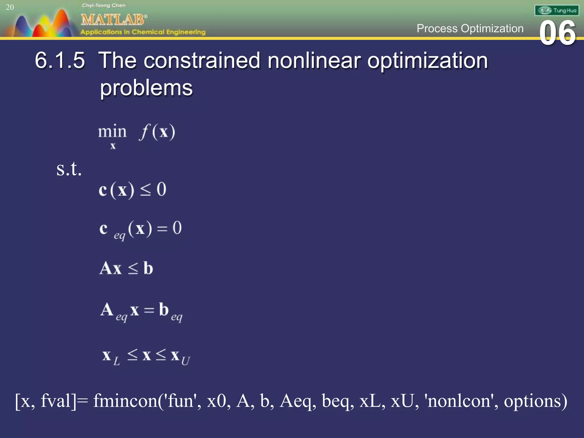 06Process Optimization
6.1.5 The constrained nonlinear optimization
problems
[x, fval]= fmincon('fun', x0, A, b, Aeq, beq, xL, xU, 'nonlcon', options)
20
s.t.
 