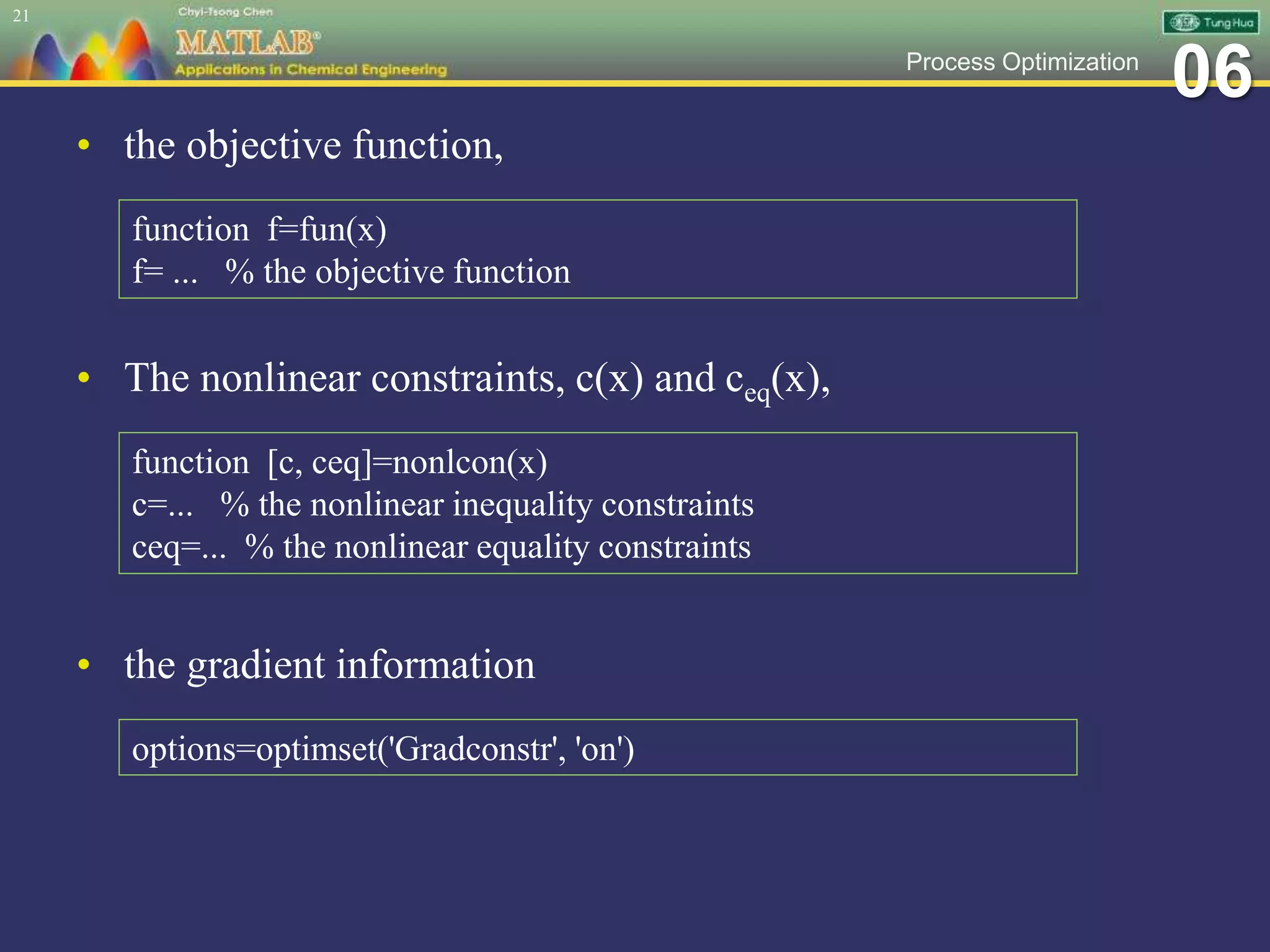 06Process Optimization
• the objective function,
21
function f=fun(x)
f= ... % the objective function
• The nonlinear constraints, c(x) and ceq(x),
function [c, ceq]=nonlcon(x)
c=... % the nonlinear inequality constraints
ceq=... % the nonlinear equality constraints
• the gradient information
options=optimset('Gradconstr', 'on')
 