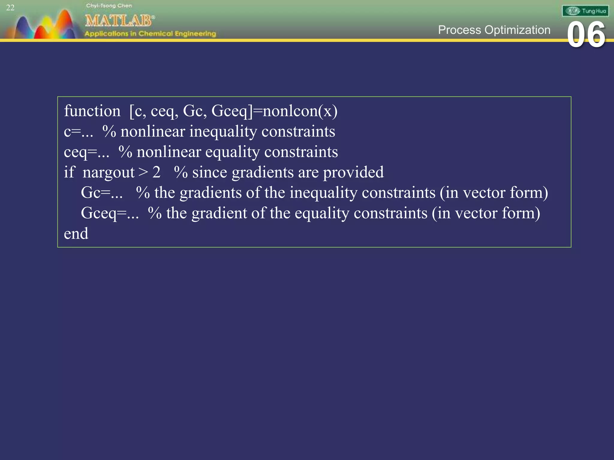 06Process Optimization
22
function [c, ceq, Gc, Gceq]=nonlcon(x)
c=... % nonlinear inequality constraints
ceq=... % nonlinear equality constraints
if nargout > 2 % since gradients are provided
Gc=... % the gradients of the inequality constraints (in vector form)
Gceq=... % the gradient of the equality constraints (in vector form)
end
 