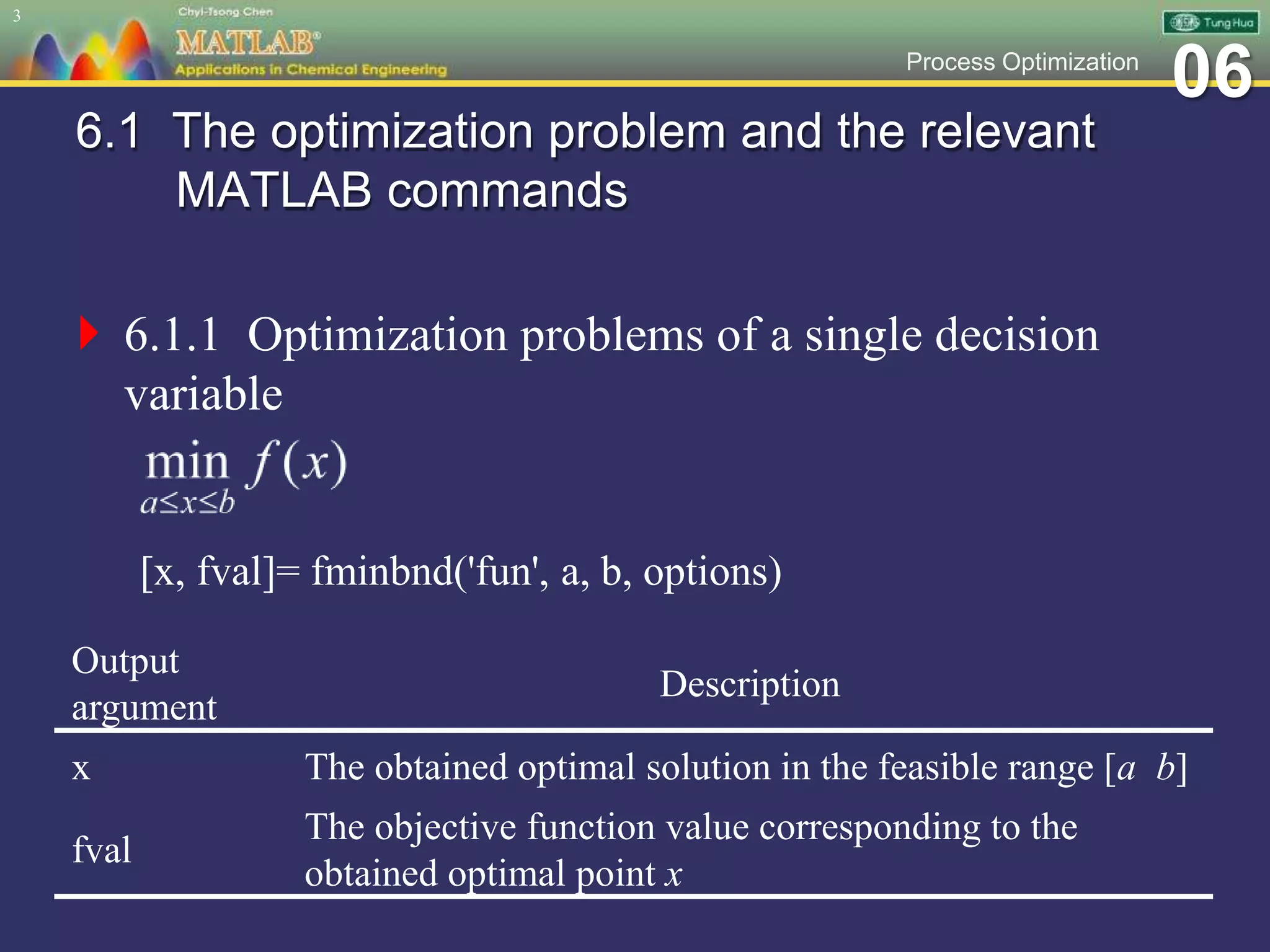 06Process Optimization
6.1 The optimization problem and the relevant
MATLAB commands
 6.1.1 Optimization problems of a single decision
variable
[x, fval]= fminbnd('fun', a, b, options)
3
Output
argument
Description
x The obtained optimal solution in the feasible range [a b]
fval
The objective function value corresponding to the
obtained optimal point x
 