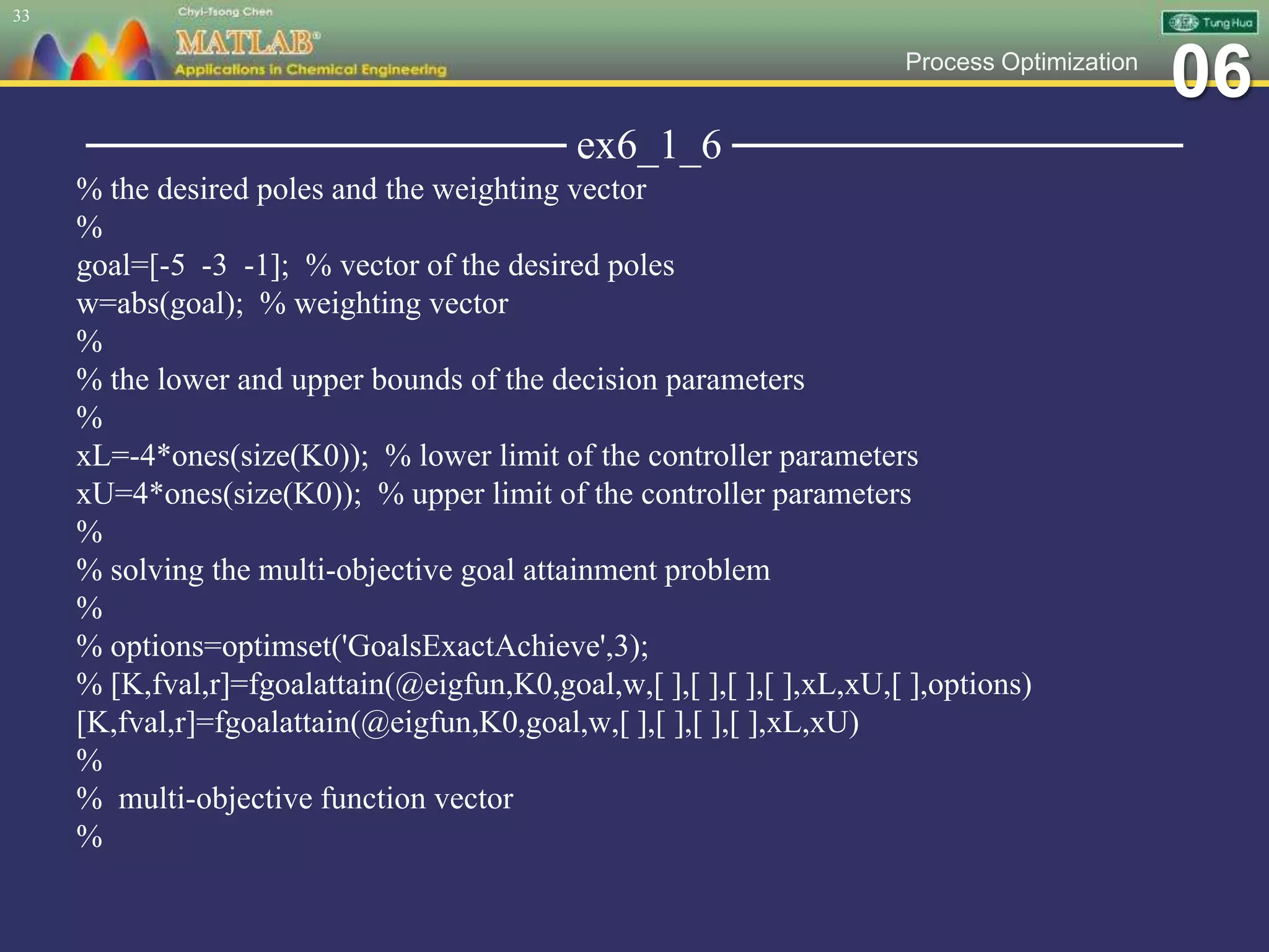 06Process Optimization
──────────────── ex6_1_6 ───────────────
% the desired poles and the weighting vector
%
goal=[-5 -3 -1]; % vector of the desired poles
w=abs(goal); % weighting vector
%
% the lower and upper bounds of the decision parameters
%
xL=-4*ones(size(K0)); % lower limit of the controller parameters
xU=4*ones(size(K0)); % upper limit of the controller parameters
%
% solving the multi-objective goal attainment problem
%
% options=optimset('GoalsExactAchieve',3);
% [K,fval,r]=fgoalattain(@eigfun,K0,goal,w,[ ],[ ],[ ],[ ],xL,xU,[ ],options)
[K,fval,r]=fgoalattain(@eigfun,K0,goal,w,[ ],[ ],[ ],[ ],xL,xU)
%
% multi-objective function vector
%
33
 