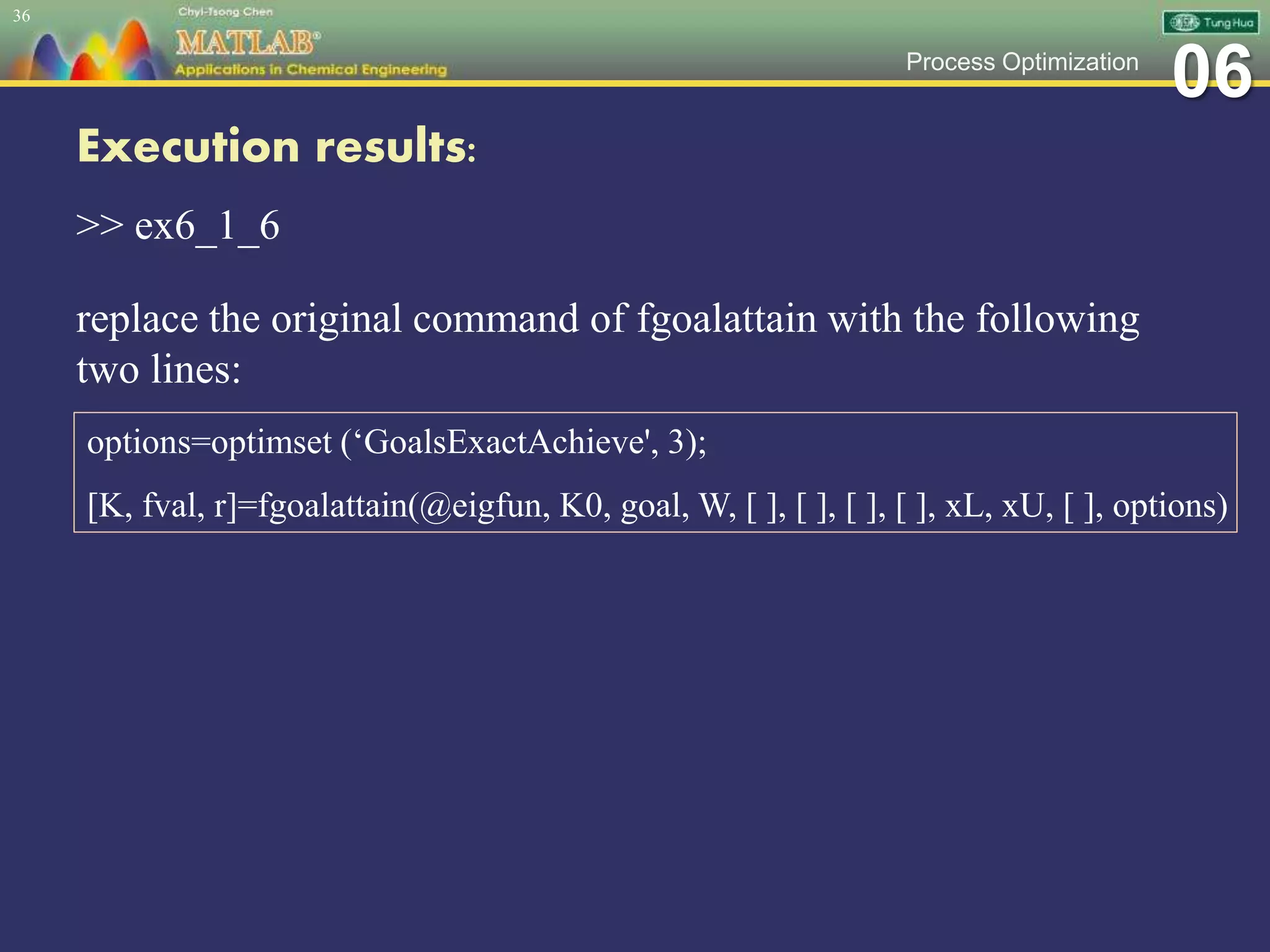 06Process Optimization
Execution results:
>> ex6_1_6
replace the original command of fgoalattain with the following
two lines:
36
options=optimset (‘GoalsExactAchieve', 3);
[K, fval, r]=fgoalattain(@eigfun, K0, goal, W, [ ], [ ], [ ], [ ], xL, xU, [ ], options)
 