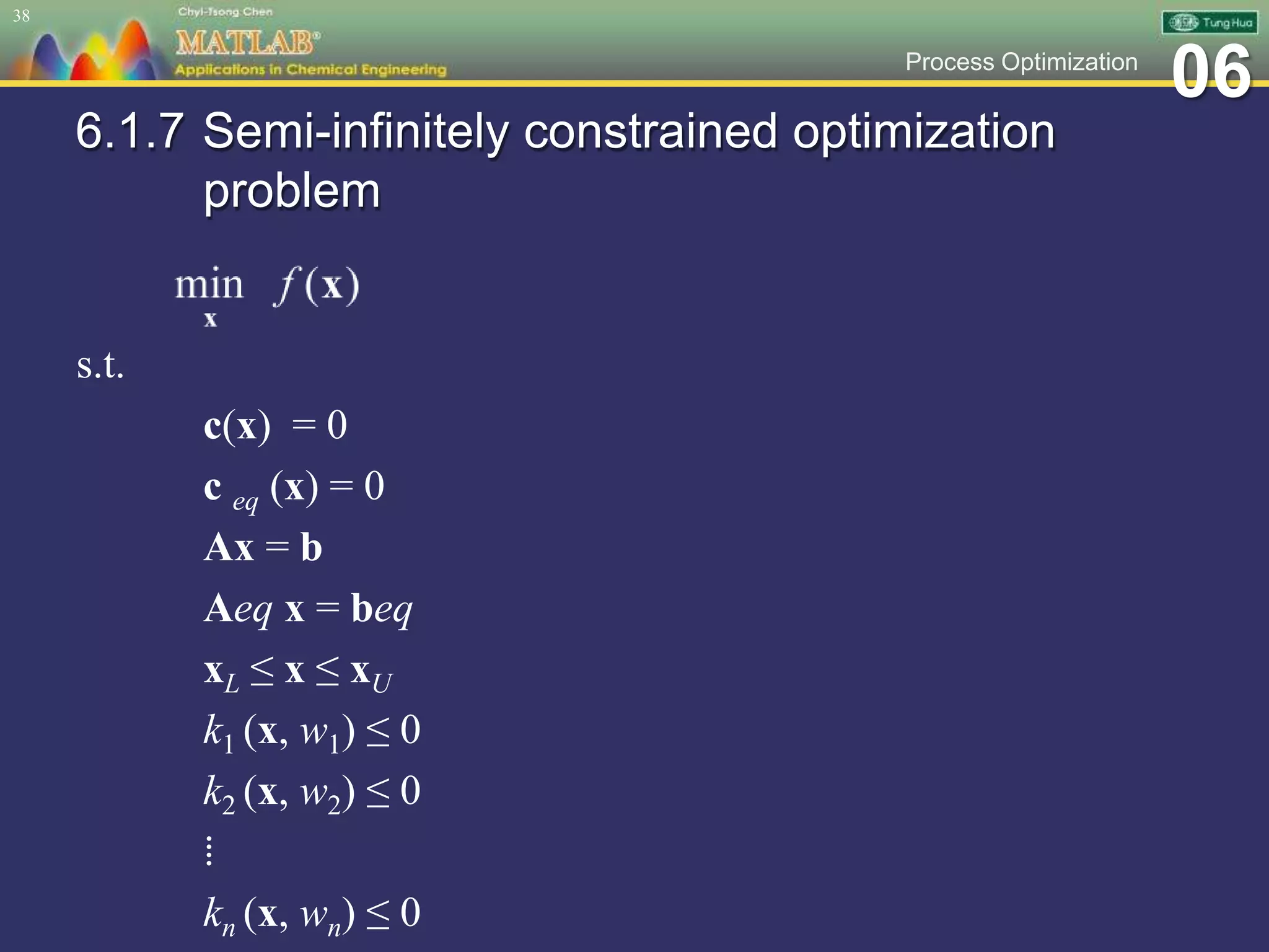 06Process Optimization
6.1.7 Semi-infinitely constrained optimization
problem
s.t.
c(x) = 0
c eq (x) = 0
Ax = b
Aeq x = beq
xL ≤ x ≤ xU
k1 (x, w1) ≤ 0
k2 (x, w2) ≤ 0
⁞
kn (x, wn) ≤ 0
38
 