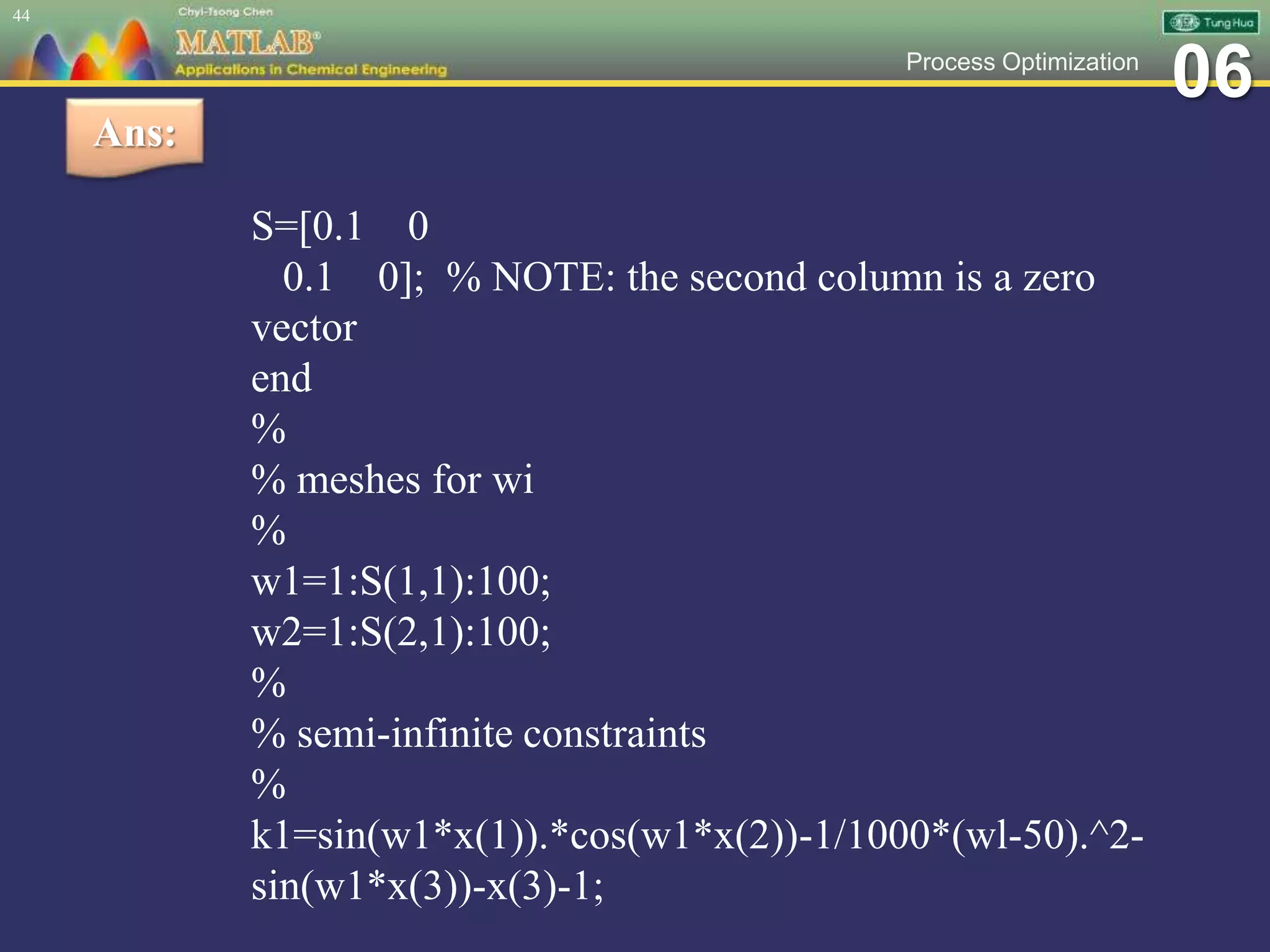 06Process Optimization
S=[0.1 0
0.1 0]; % NOTE: the second column is a zero
vector
end
%
% meshes for wi
%
w1=1:S(1,1):100;
w2=1:S(2,1):100;
%
% semi-infinite constraints
%
k1=sin(w1*x(1)).*cos(w1*x(2))-1/1000*(wl-50).^2-
sin(w1*x(3))-x(3)-1;
44
Ans:
 