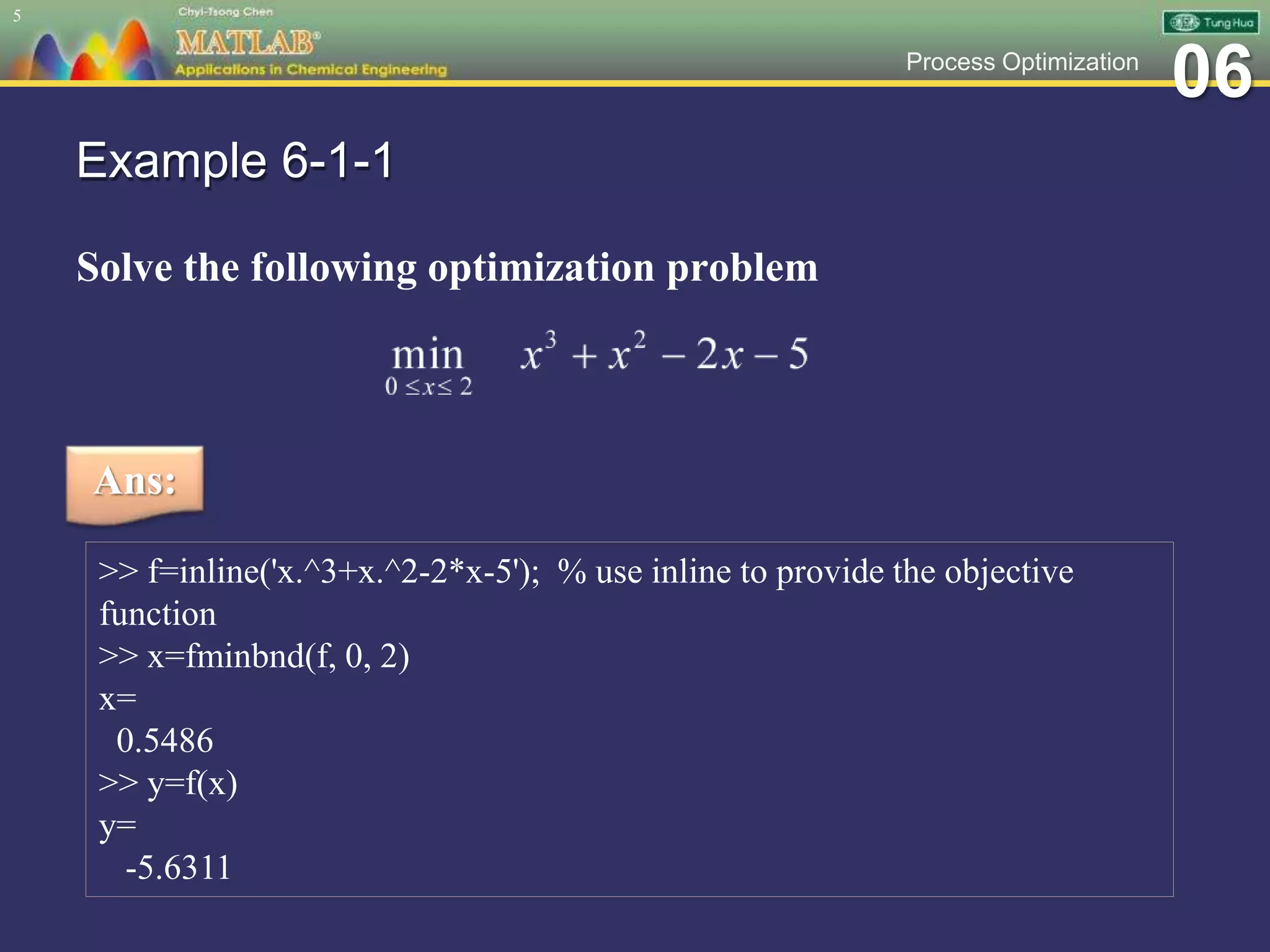 06Process Optimization
Example 6-1-1
Solve the following optimization problem
5
Ans:
>> f=inline('x.^3+x.^2-2*x-5'); % use inline to provide the objective
function
>> x=fminbnd(f, 0, 2)
x=
0.5486
>> y=f(x)
y=
-5.6311
 