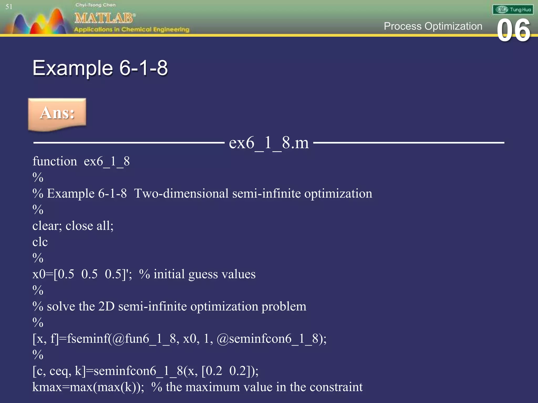 06Process Optimization
Example 6-1-8
─────────────── ex6_1_8.m ───────────────
function ex6_1_8
%
% Example 6-1-8 Two-dimensional semi-infinite optimization
%
clear; close all;
clc
%
x0=[0.5 0.5 0.5]'; % initial guess values
%
% solve the 2D semi-infinite optimization problem
%
[x, f]=fseminf(@fun6_1_8, x0, 1, @seminfcon6_1_8);
%
[c, ceq, k]=seminfcon6_1_8(x, [0.2 0.2]);
kmax=max(max(k)); % the maximum value in the constraint
51
Ans:
 