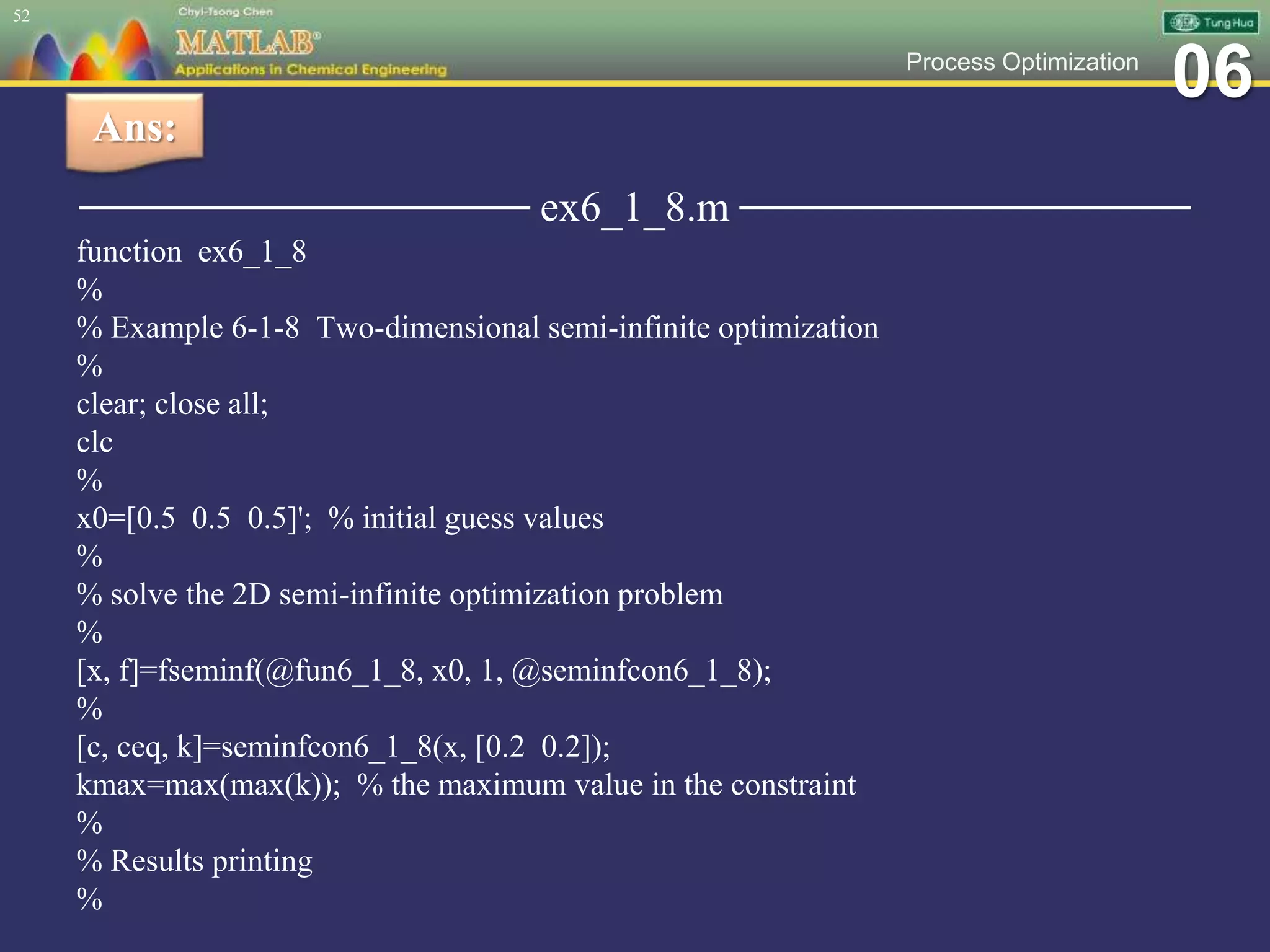 06Process Optimization
─────────────── ex6_1_8.m ───────────────
function ex6_1_8
%
% Example 6-1-8 Two-dimensional semi-infinite optimization
%
clear; close all;
clc
%
x0=[0.5 0.5 0.5]'; % initial guess values
%
% solve the 2D semi-infinite optimization problem
%
[x, f]=fseminf(@fun6_1_8, x0, 1, @seminfcon6_1_8);
%
[c, ceq, k]=seminfcon6_1_8(x, [0.2 0.2]);
kmax=max(max(k)); % the maximum value in the constraint
%
% Results printing
%
52
Ans:
 