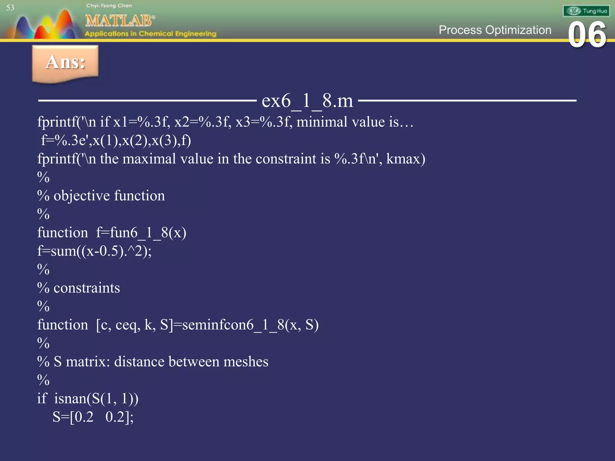 06Process Optimization
─────────────── ex6_1_8.m ───────────────
fprintf('n if x1=%.3f, x2=%.3f, x3=%.3f, minimal value is…
f=%.3e',x(1),x(2),x(3),f)
fprintf('n the maximal value in the constraint is %.3fn', kmax)
%
% objective function
%
function f=fun6_1_8(x)
f=sum((x-0.5).^2);
%
% constraints
%
function [c, ceq, k, S]=seminfcon6_1_8(x, S)
%
% S matrix: distance between meshes
%
if isnan(S(1, 1))
S=[0.2 0.2];
53
Ans:
 
