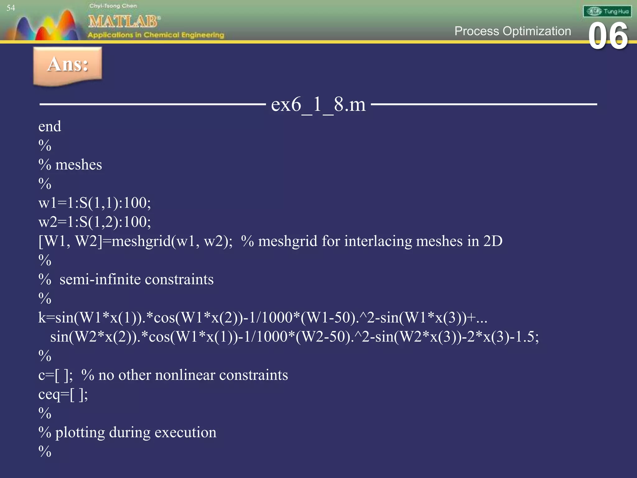 06Process Optimization
─────────────── ex6_1_8.m ───────────────
end
%
% meshes
%
w1=1:S(1,1):100;
w2=1:S(1,2):100;
[W1, W2]=meshgrid(w1, w2); % meshgrid for interlacing meshes in 2D
%
% semi-infinite constraints
%
k=sin(W1*x(1)).*cos(W1*x(2))-1/1000*(W1-50).^2-sin(W1*x(3))+...
sin(W2*x(2)).*cos(W1*x(1))-1/1000*(W2-50).^2-sin(W2*x(3))-2*x(3)-1.5;
%
c=[ ]; % no other nonlinear constraints
ceq=[ ];
%
% plotting during execution
%
54
Ans:
 
