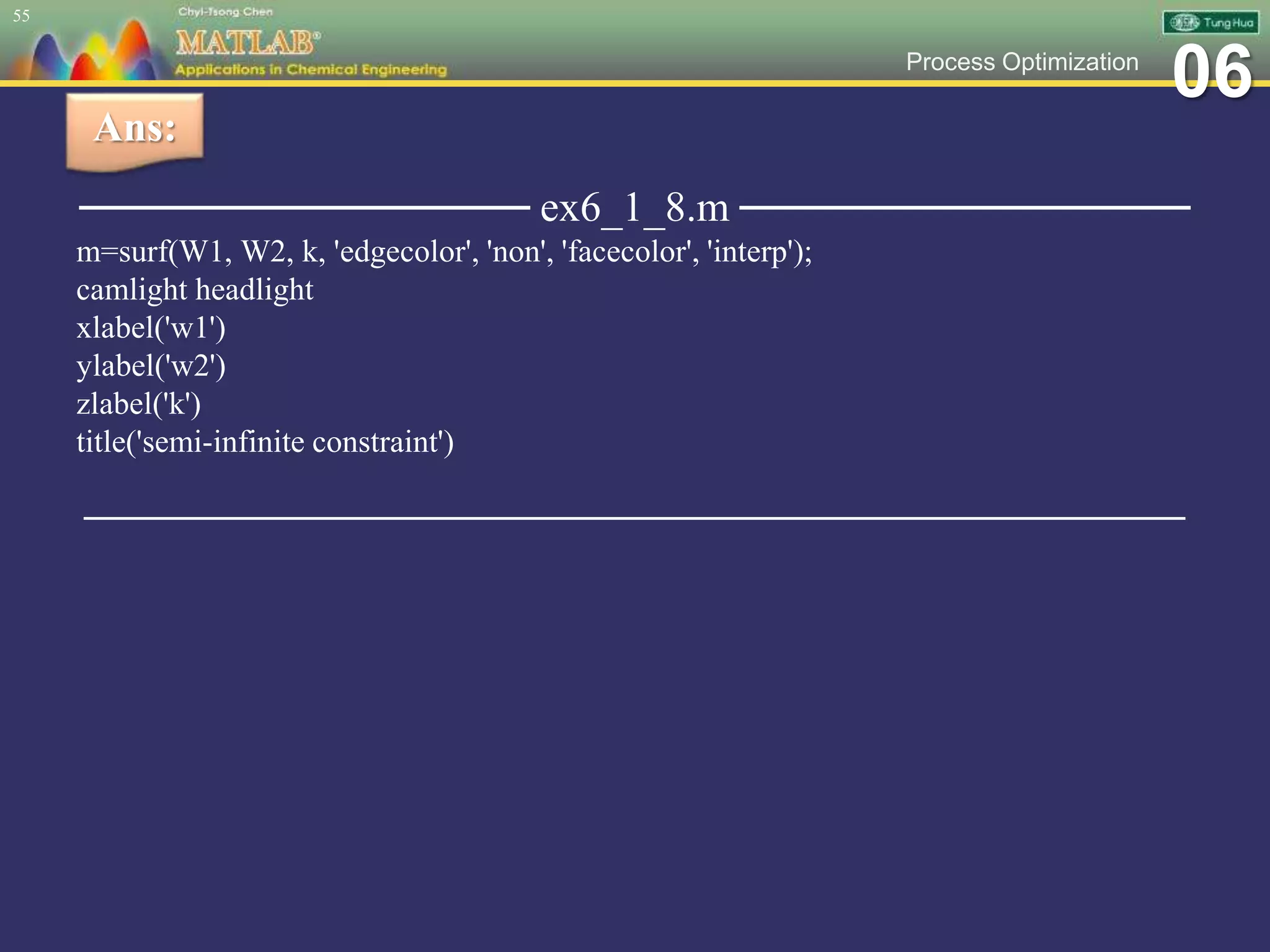 06Process Optimization
─────────────── ex6_1_8.m ───────────────
m=surf(W1, W2, k, 'edgecolor', 'non', 'facecolor', 'interp');
camlight headlight
xlabel('w1')
ylabel('w2')
zlabel('k')
title('semi-infinite constraint')
─────────────────────────────────────────────────
55
Ans:
 