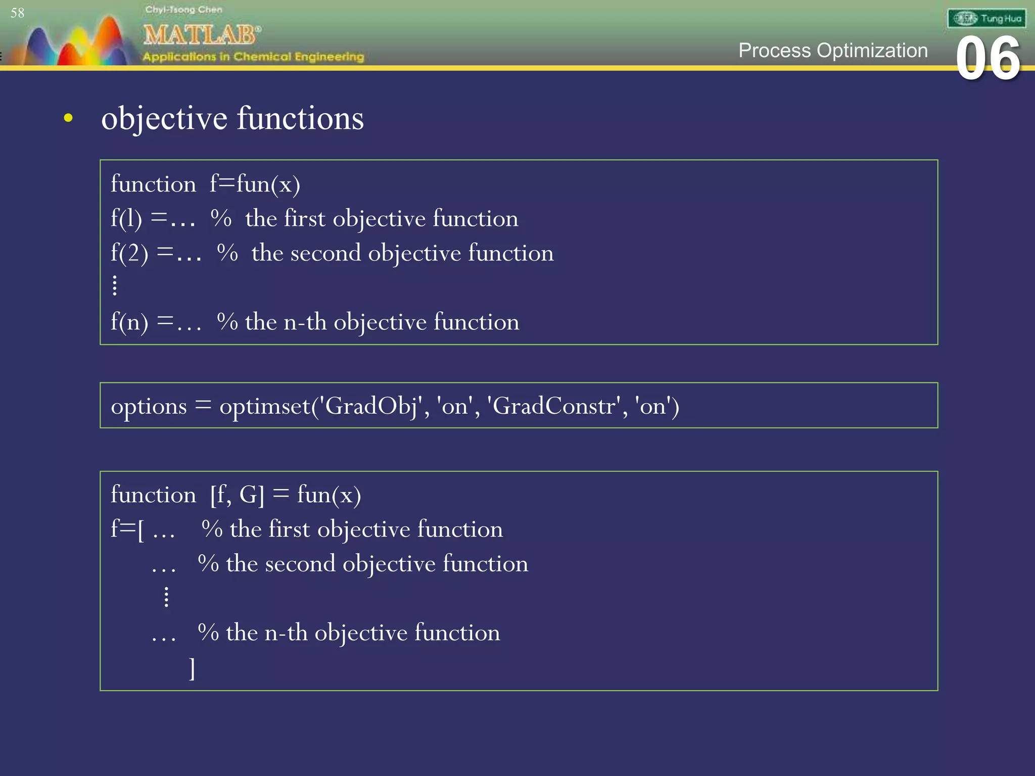 06Process Optimization
• objective functions
58
function f=fun(x)
f(l) =… % the first objective function
f(2) =… % the second objective function
⁞
f(n) =… % the n-th objective function
options = optimset('GradObj', 'on', 'GradConstr', 'on')
function [f, G] = fun(x)
f=[ ... % the first objective function
… % the second objective function
⁞
… % the n-th objective function
]
 
