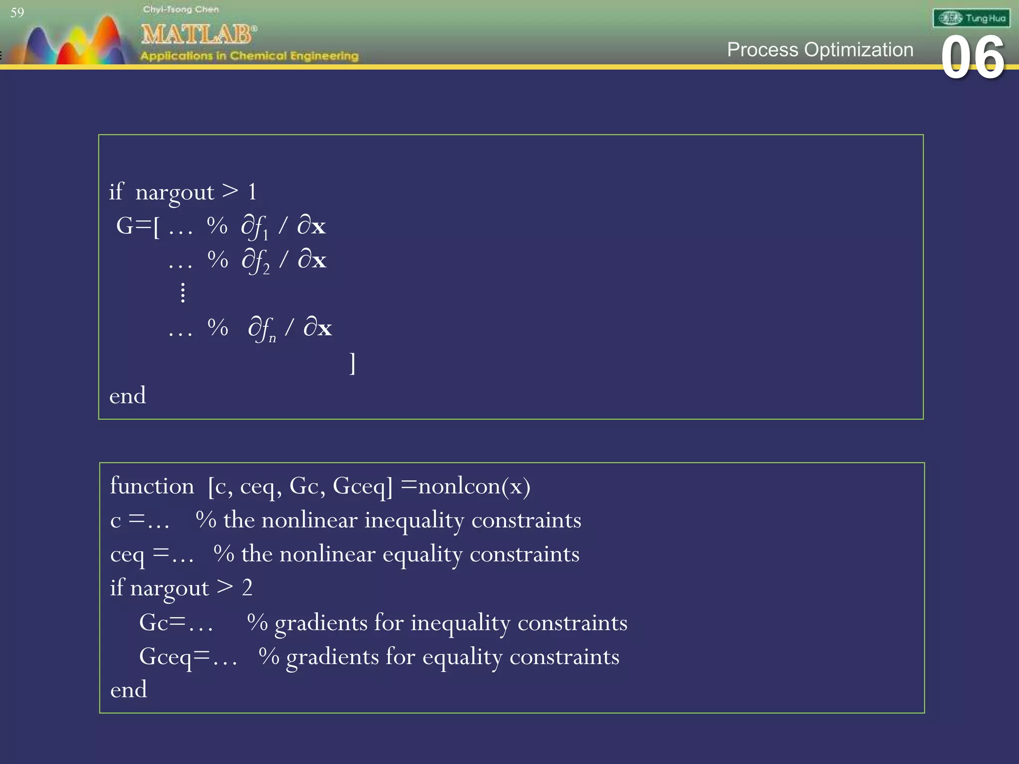 06Process Optimization
59
if nargout > 1
G=[ … % ∂f1 / ∂x
… % ∂f2 / ∂x
⁞
… % ∂fn / ∂x
]
end
function [c, ceq, Gc, Gceq] =nonlcon(x)
c =... % the nonlinear inequality constraints
ceq =... % the nonlinear equality constraints
if nargout > 2
Gc=… % gradients for inequality constraints
Gceq=… % gradients for equality constraints
end
 