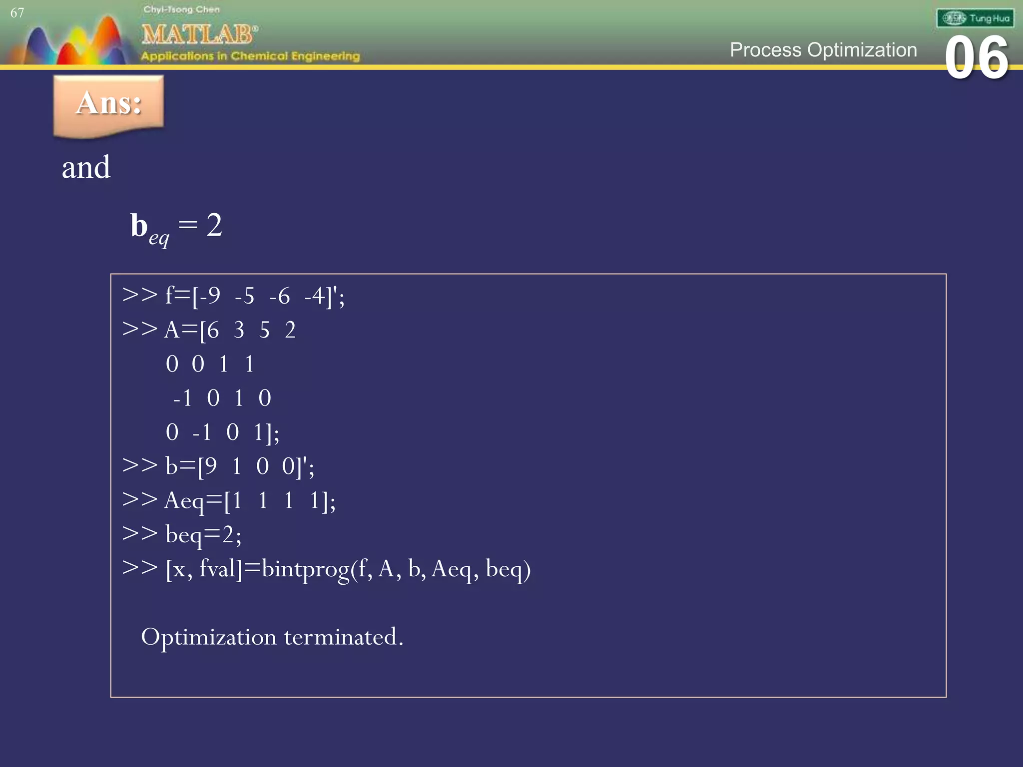 06Process Optimization
and
beq = 2
67
Ans:
>> f=[-9 -5 -6 -4]';
>> A=[6 3 5 2
0 0 1 1
-1 0 1 0
0 -1 0 1];
>> b=[9 1 0 0]';
>> Aeq=[1 1 1 1];
>> beq=2;
>> [x, fval]=bintprog(f,A, b,Aeq, beq)
Optimization terminated.
 