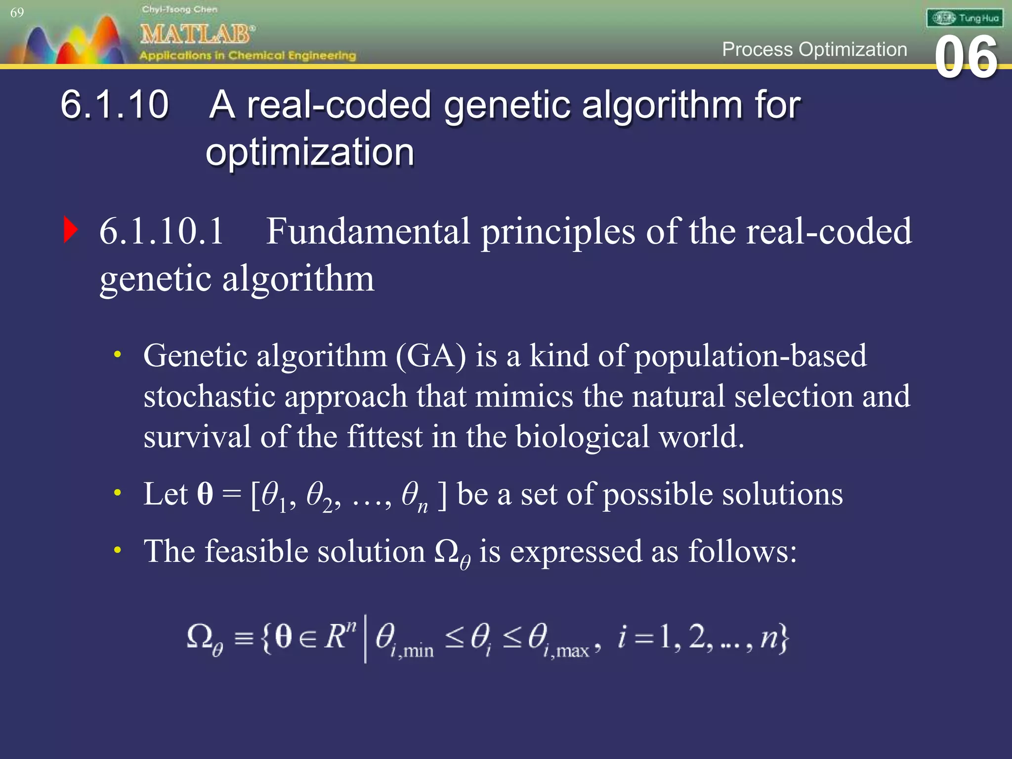 06Process Optimization
6.1.10 A real-coded genetic algorithm for
optimization
 6.1.10.1 Fundamental principles of the real-coded
genetic algorithm
 Genetic algorithm (GA) is a kind of population-based
stochastic approach that mimics the natural selection and
survival of the fittest in the biological world.
 Let θ = [θ1, θ2, …, θn ] be a set of possible solutions
 The feasible solution Ωθ is expressed as follows:
69
 