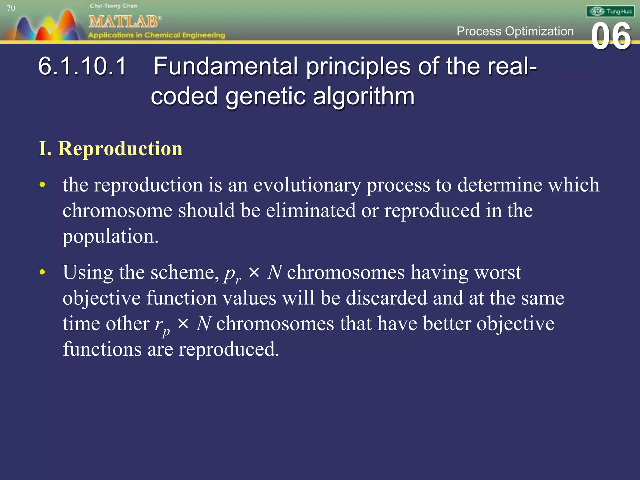 06Process Optimization
6.1.10.1 Fundamental principles of the real-
coded genetic algorithm
I. Reproduction
• the reproduction is an evolutionary process to determine which
chromosome should be eliminated or reproduced in the
population.
• Using the scheme, pr × N chromosomes having worst
objective function values will be discarded and at the same
time other rp × N chromosomes that have better objective
functions are reproduced.
70
 