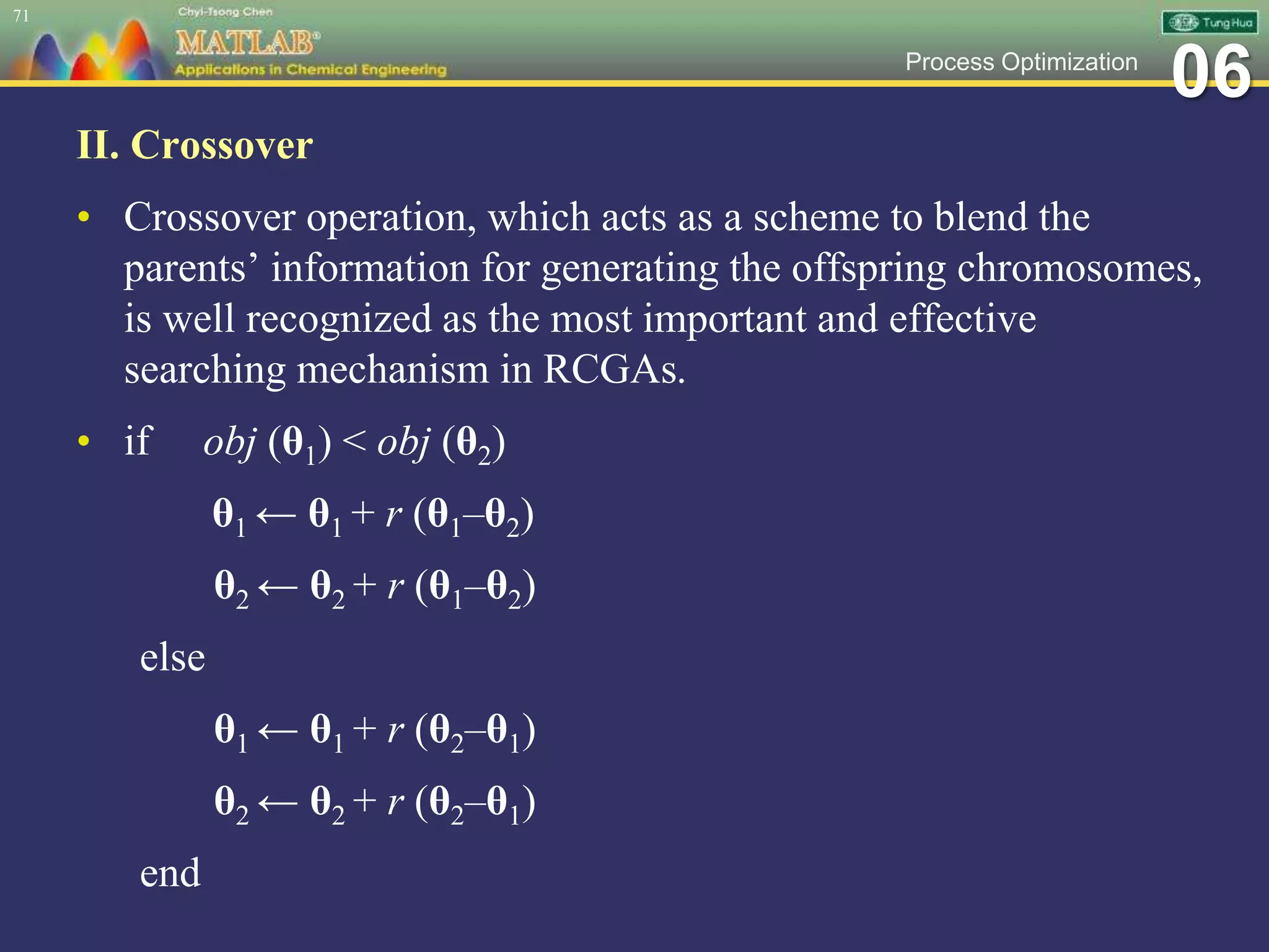 06Process Optimization
II. Crossover
• Crossover operation, which acts as a scheme to blend the
parents’ information for generating the offspring chromosomes,
is well recognized as the most important and effective
searching mechanism in RCGAs.
• if obj (θ1) < obj (θ2)
θ1 ← θ1 + r (θ1–θ2)
θ2 ← θ2 + r (θ1–θ2)
else
θ1 ← θ1 + r (θ2–θ1)
θ2 ← θ2 + r (θ2–θ1)
end
71
 