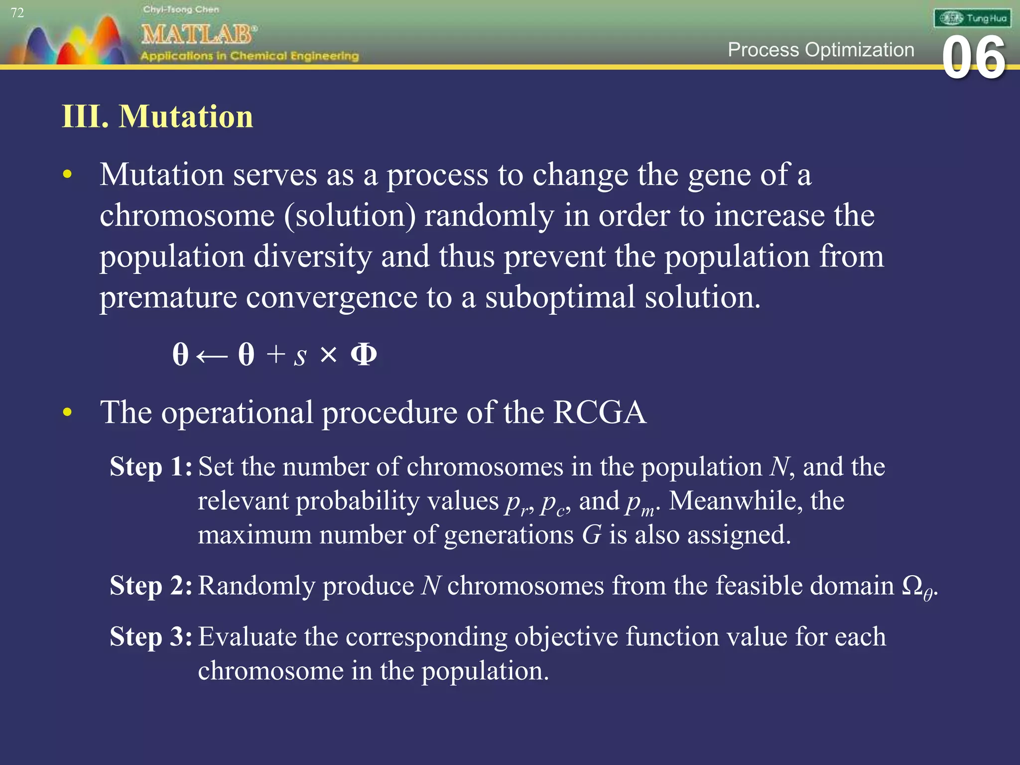 06Process Optimization
III. Mutation
• Mutation serves as a process to change the gene of a
chromosome (solution) randomly in order to increase the
population diversity and thus prevent the population from
premature convergence to a suboptimal solution.
θ ← θ + s × Φ
• The operational procedure of the RCGA
Step 1:Set the number of chromosomes in the population N, and the
relevant probability values pr, pc, and pm. Meanwhile, the
maximum number of generations G is also assigned.
Step 2:Randomly produce N chromosomes from the feasible domain Ωθ.
Step 3:Evaluate the corresponding objective function value for each
chromosome in the population.
72
 