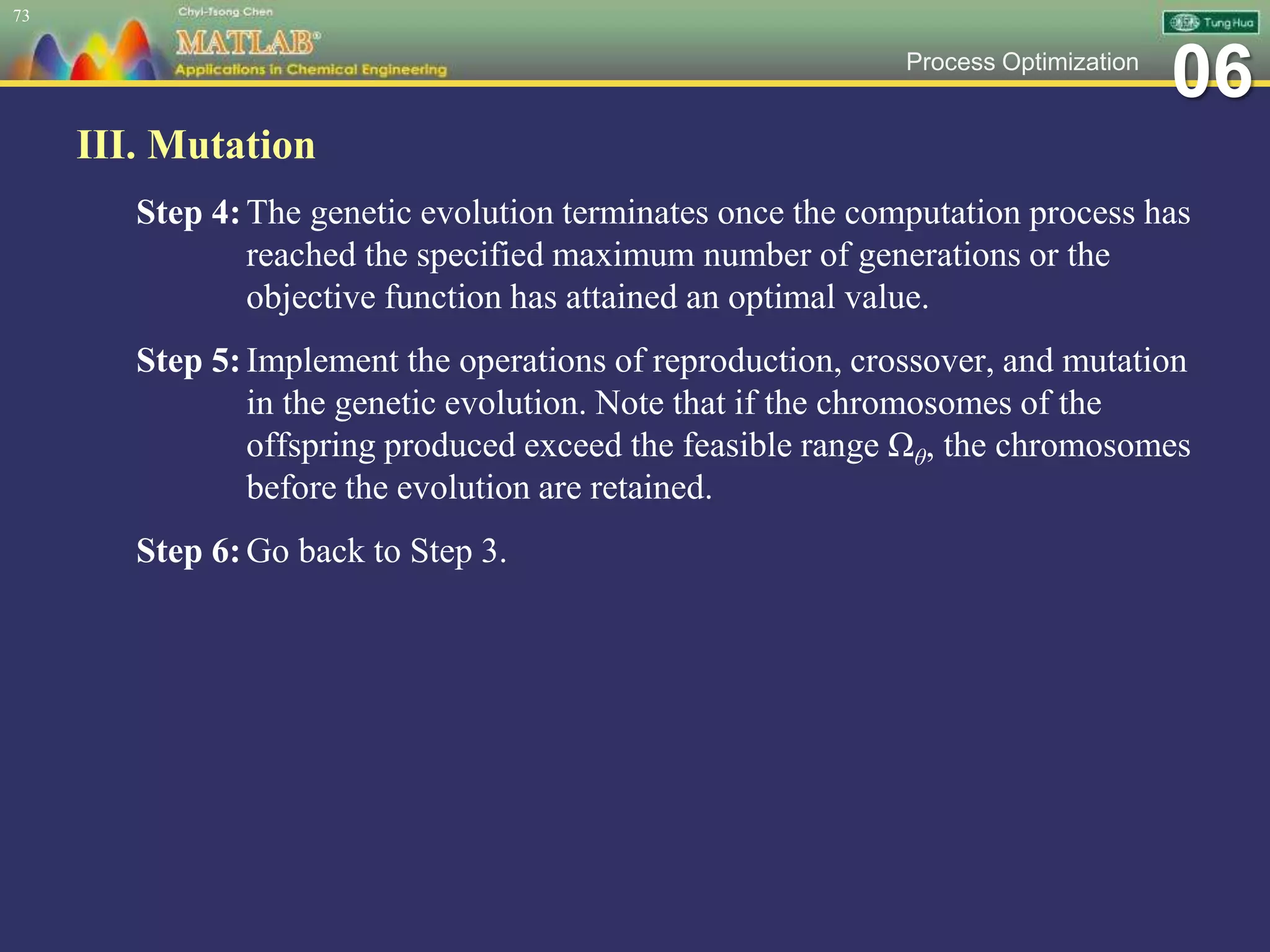 06Process Optimization
III. Mutation
Step 4:The genetic evolution terminates once the computation process has
reached the specified maximum number of generations or the
objective function has attained an optimal value.
Step 5:Implement the operations of reproduction, crossover, and mutation
in the genetic evolution. Note that if the chromosomes of the
offspring produced exceed the feasible range Ωθ, the chromosomes
before the evolution are retained.
Step 6:Go back to Step 3.
73
 