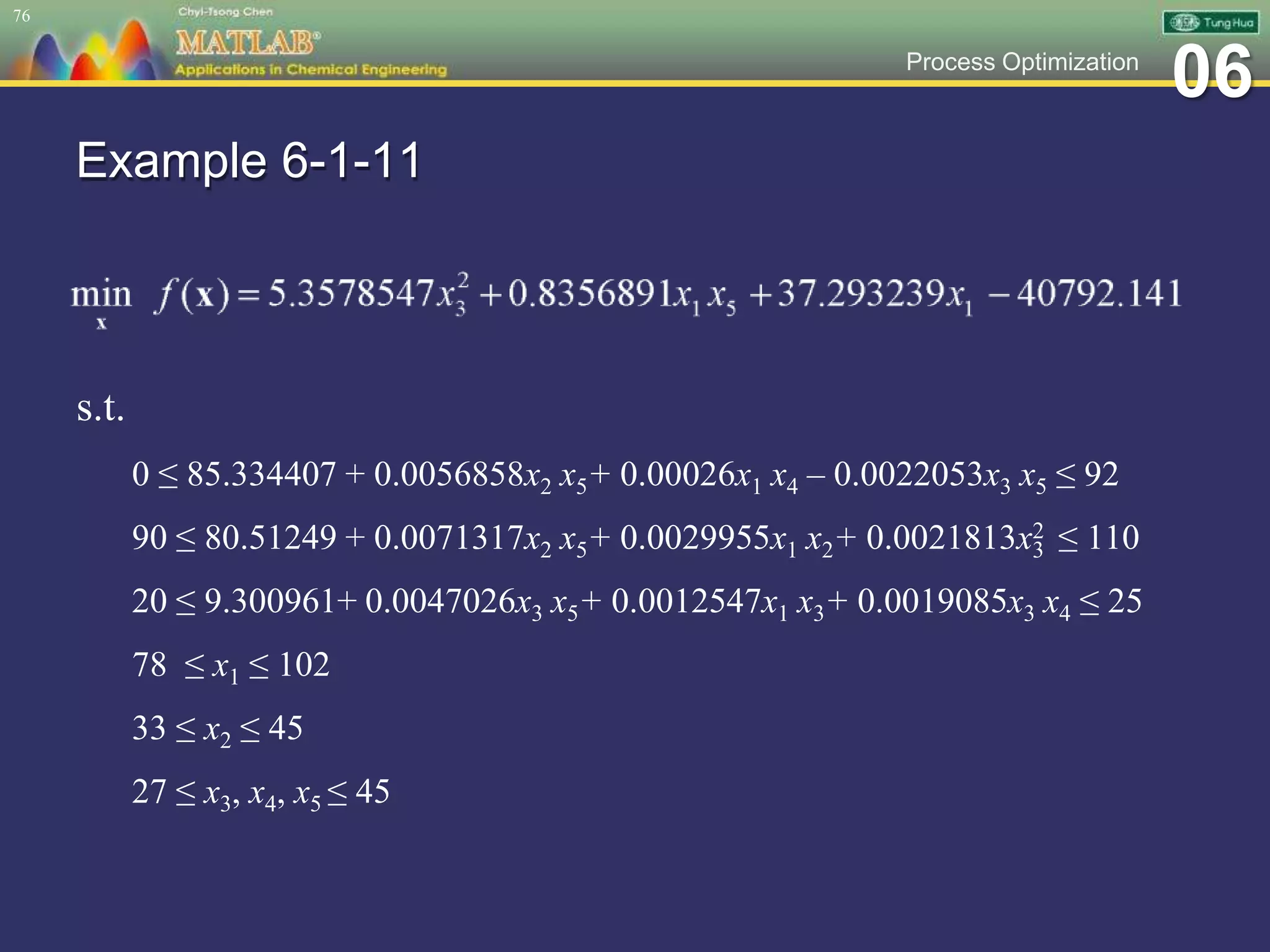 06Process Optimization
Example 6-1-11
s.t.
0 ≤ 85.334407 + 0.0056858x2 x5+ 0.00026x1 x4 – 0.0022053x3 x5 ≤ 92
90 ≤ 80.51249 + 0.0071317x2 x5+ 0.0029955x1 x2+ 0.0021813x2
3 ≤ 110
20 ≤ 9.300961+ 0.0047026x3 x5+ 0.0012547x1 x3+ 0.0019085x3 x4 ≤ 25
78 ≤ x1 ≤ 102
33 ≤ x2 ≤ 45
27 ≤ x3, x4, x5 ≤ 45
76
 