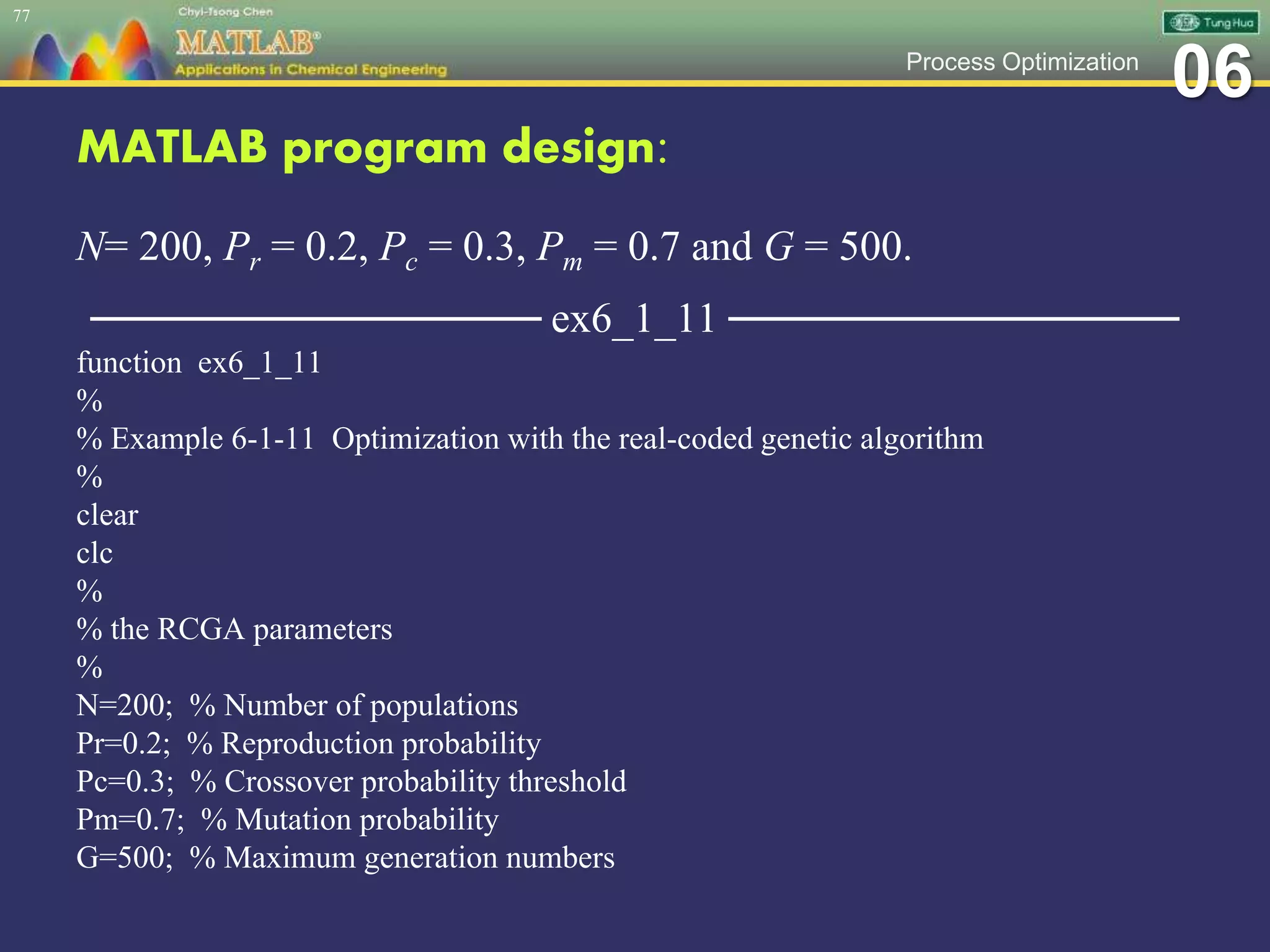 06Process Optimization
MATLAB program design:
N= 200, Pr = 0.2, Pc = 0.3, Pm = 0.7 and G = 500.
─────────────── ex6_1_11 ───────────────
function ex6_1_11
%
% Example 6-1-11 Optimization with the real-coded genetic algorithm
%
clear
clc
%
% the RCGA parameters
%
N=200; % Number of populations
Pr=0.2; % Reproduction probability
Pc=0.3; % Crossover probability threshold
Pm=0.7; % Mutation probability
G=500; % Maximum generation numbers
77
 
