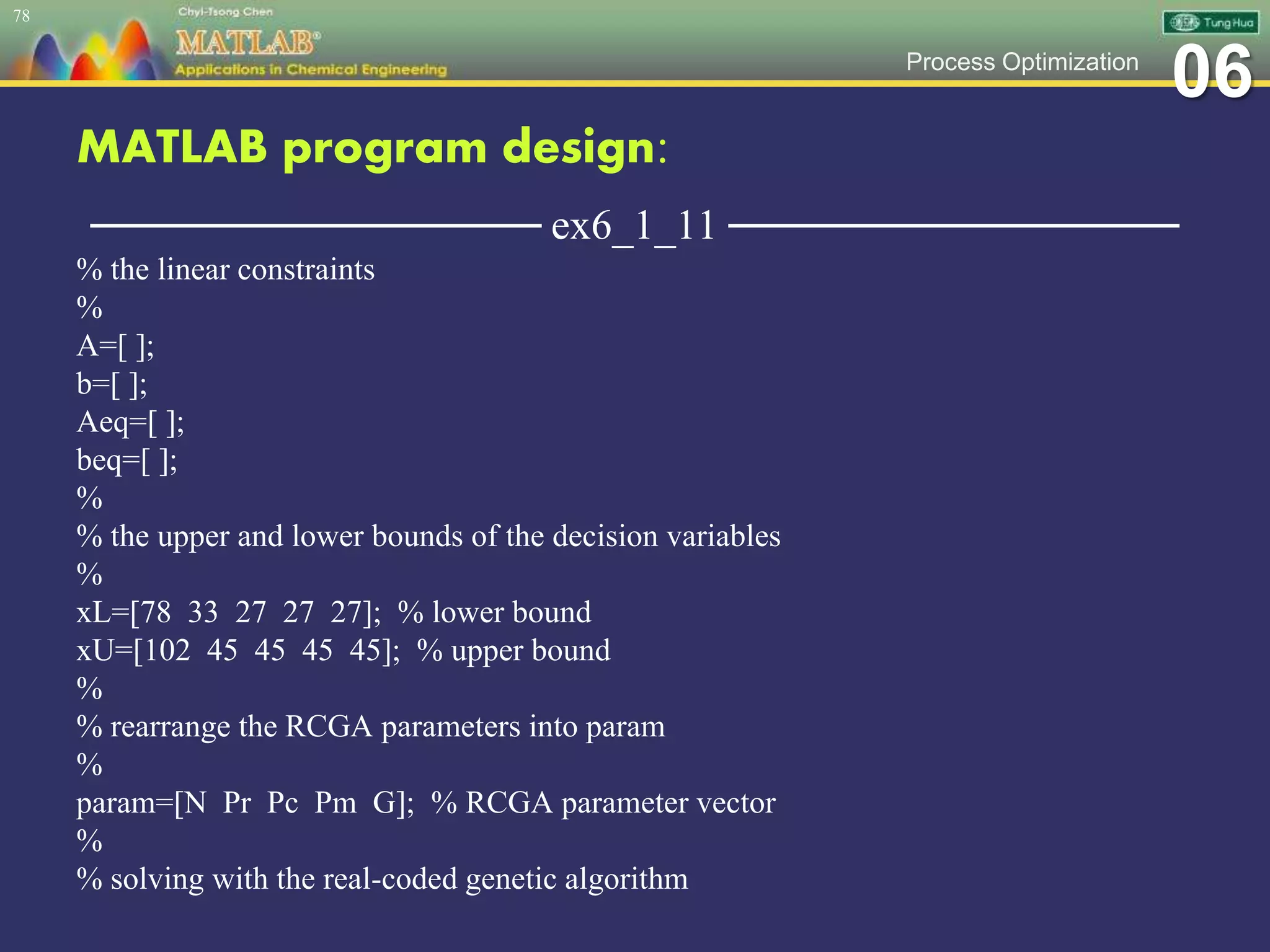 06Process Optimization
MATLAB program design:
─────────────── ex6_1_11 ───────────────
% the linear constraints
%
A=[ ];
b=[ ];
Aeq=[ ];
beq=[ ];
%
% the upper and lower bounds of the decision variables
%
xL=[78 33 27 27 27]; % lower bound
xU=[102 45 45 45 45]; % upper bound
%
% rearrange the RCGA parameters into param
%
param=[N Pr Pc Pm G]; % RCGA parameter vector
%
% solving with the real-coded genetic algorithm
78
 