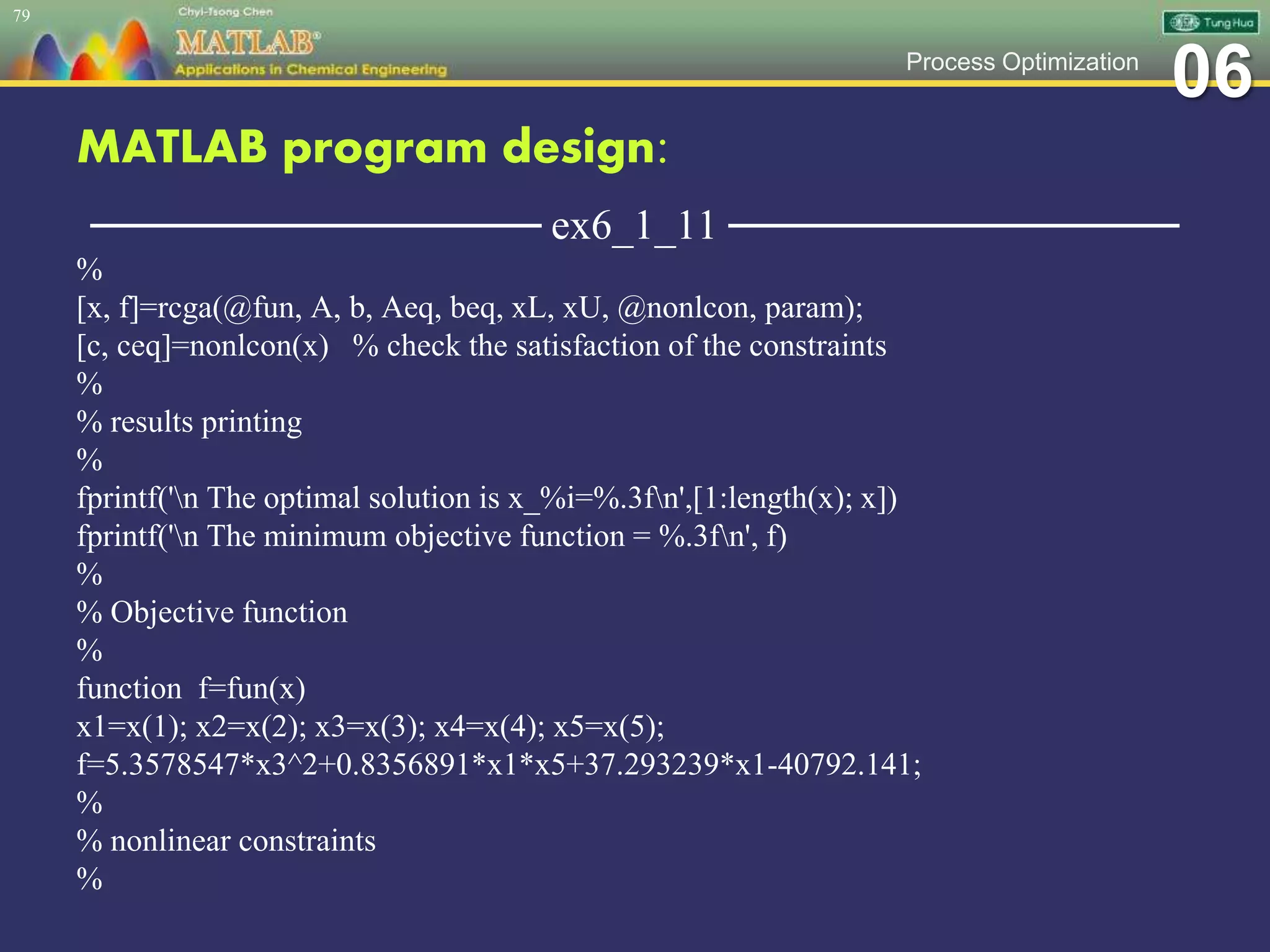 06Process Optimization
MATLAB program design:
─────────────── ex6_1_11 ───────────────
%
[x, f]=rcga(@fun, A, b, Aeq, beq, xL, xU, @nonlcon, param);
[c, ceq]=nonlcon(x) % check the satisfaction of the constraints
%
% results printing
%
fprintf('n The optimal solution is x_%i=%.3fn',[1:length(x); x])
fprintf('n The minimum objective function = %.3fn', f)
%
% Objective function
%
function f=fun(x)
x1=x(1); x2=x(2); x3=x(3); x4=x(4); x5=x(5);
f=5.3578547*x3^2+0.8356891*x1*x5+37.293239*x1-40792.141;
%
% nonlinear constraints
%
79
 