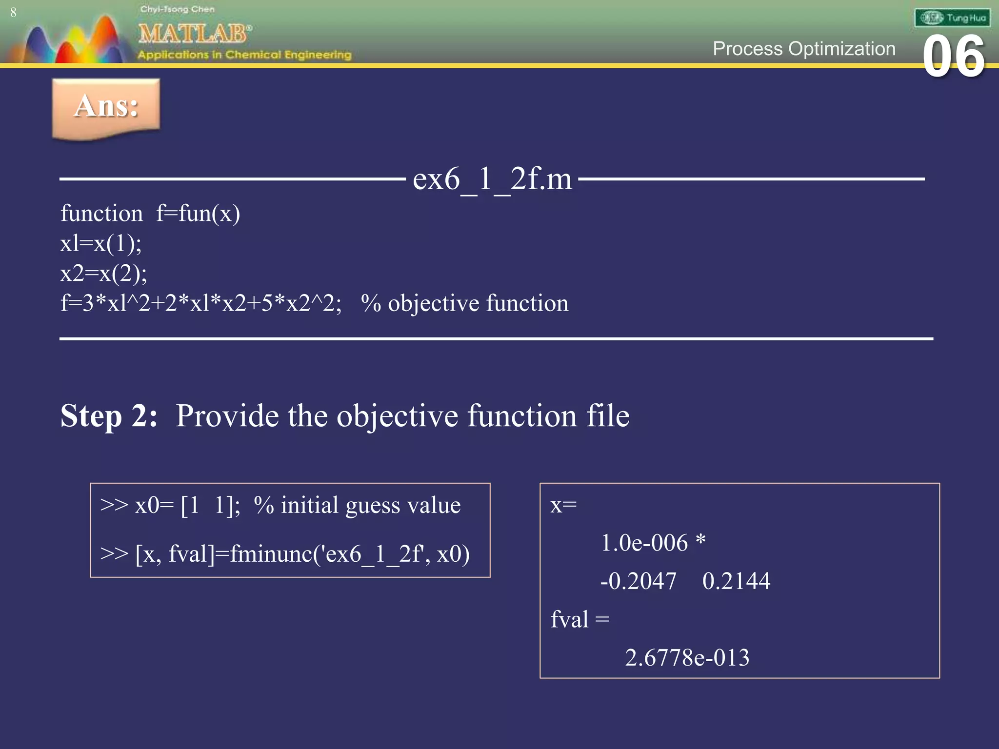 06Process Optimization
──────────────── ex6_1_2f.m ────────────────
function f=fun(x)
xl=x(1);
x2=x(2);
f=3*xl^2+2*xl*x2+5*x2^2; % objective function
─────────────────────────────────────
8
Ans:
Step 2: Provide the objective function file
>> x0= [1 1]; % initial guess value
>> [x, fval]=fminunc('ex6_1_2f', x0)
x=
1.0e-006 *
-0.2047 0.2144
fval =
2.6778e-013
 