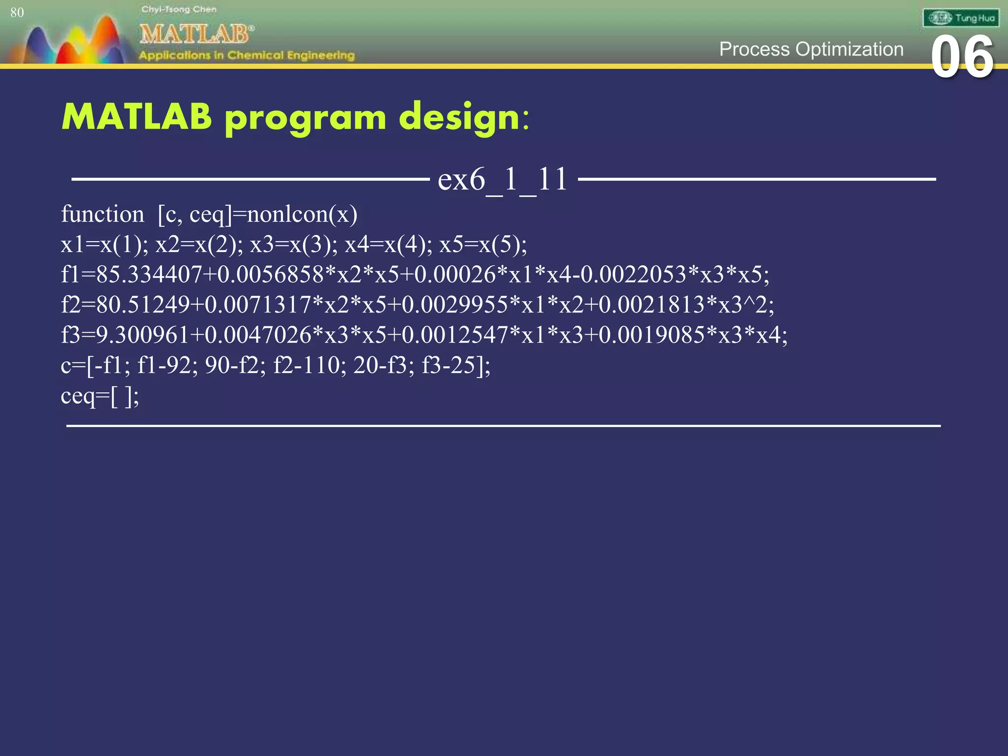 06Process Optimization
MATLAB program design:
─────────────── ex6_1_11 ───────────────
function [c, ceq]=nonlcon(x)
x1=x(1); x2=x(2); x3=x(3); x4=x(4); x5=x(5);
f1=85.334407+0.0056858*x2*x5+0.00026*x1*x4-0.0022053*x3*x5;
f2=80.51249+0.0071317*x2*x5+0.0029955*x1*x2+0.0021813*x3^2;
f3=9.300961+0.0047026*x3*x5+0.0012547*x1*x3+0.0019085*x3*x4;
c=[-f1; f1-92; 90-f2; f2-110; 20-f3; f3-25];
ceq=[ ];
─────────────────────────────────────────────────
80
 
