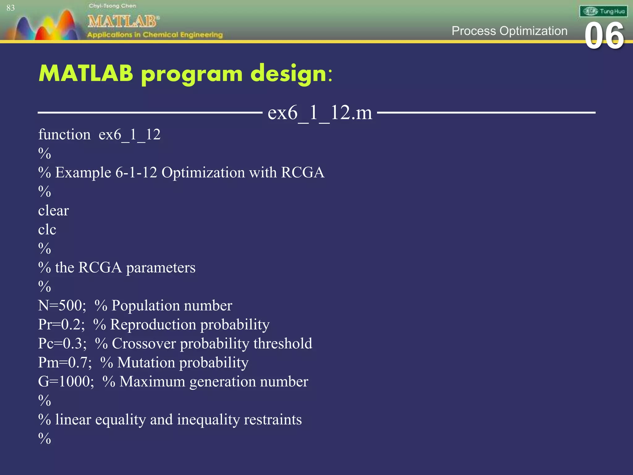 06Process Optimization
MATLAB program design:
─────────────── ex6_1_12.m ───────────────
function ex6_1_12
%
% Example 6-1-12 Optimization with RCGA
%
clear
clc
%
% the RCGA parameters
%
N=500; % Population number
Pr=0.2; % Reproduction probability
Pc=0.3; % Crossover probability threshold
Pm=0.7; % Mutation probability
G=1000; % Maximum generation number
%
% linear equality and inequality restraints
%
83
 