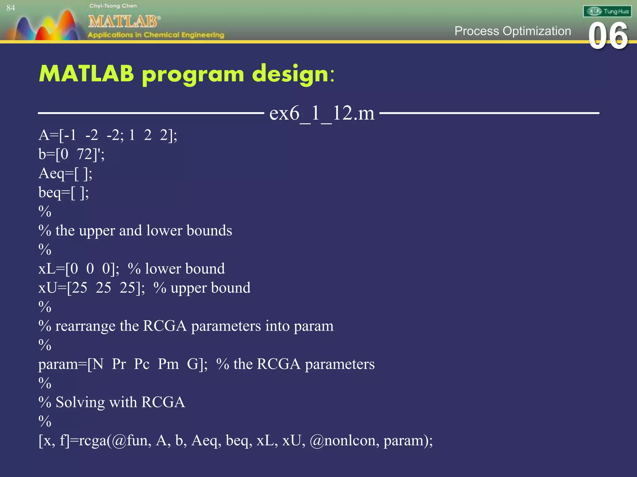 06Process Optimization
MATLAB program design:
─────────────── ex6_1_12.m ───────────────
A=[-1 -2 -2; 1 2 2];
b=[0 72]';
Aeq=[ ];
beq=[ ];
%
% the upper and lower bounds
%
xL=[0 0 0]; % lower bound
xU=[25 25 25]; % upper bound
%
% rearrange the RCGA parameters into param
%
param=[N Pr Pc Pm G]; % the RCGA parameters
%
% Solving with RCGA
%
[x, f]=rcga(@fun, A, b, Aeq, beq, xL, xU, @nonlcon, param);
84
 