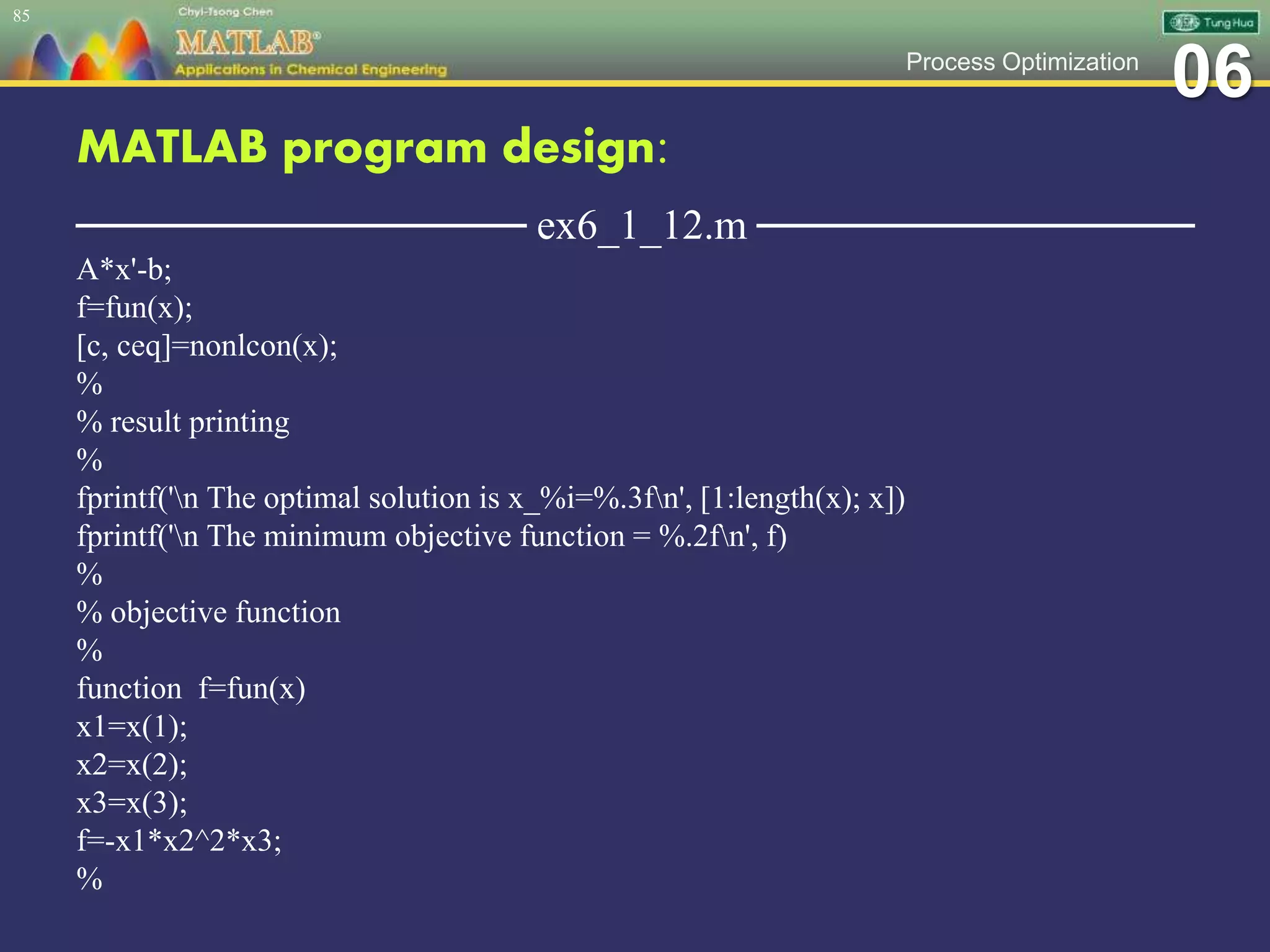 06Process Optimization
MATLAB program design:
─────────────── ex6_1_12.m ───────────────
A*x'-b;
f=fun(x);
[c, ceq]=nonlcon(x);
%
% result printing
%
fprintf('n The optimal solution is x_%i=%.3fn', [1:length(x); x])
fprintf('n The minimum objective function = %.2fn', f)
%
% objective function
%
function f=fun(x)
x1=x(1);
x2=x(2);
x3=x(3);
f=-x1*x2^2*x3;
%
85
 