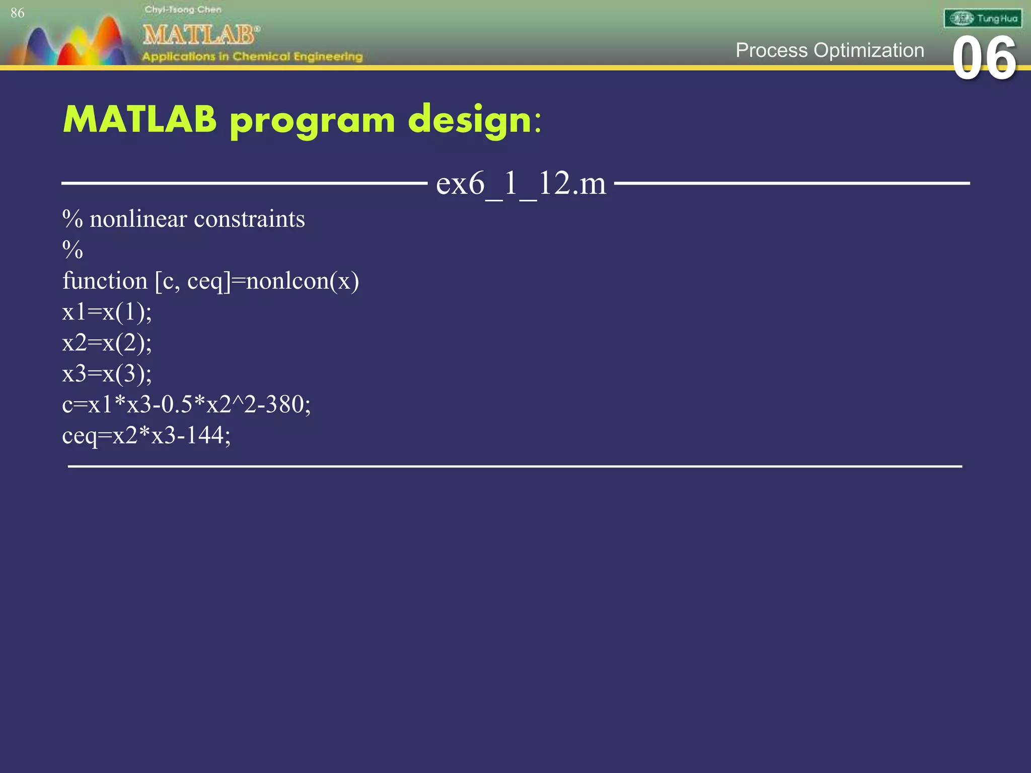 06Process Optimization
MATLAB program design:
─────────────── ex6_1_12.m ───────────────
% nonlinear constraints
%
function [c, ceq]=nonlcon(x)
x1=x(1);
x2=x(2);
x3=x(3);
c=x1*x3-0.5*x2^2-380;
ceq=x2*x3-144;
─────────────────────────────────────────────────
86
 