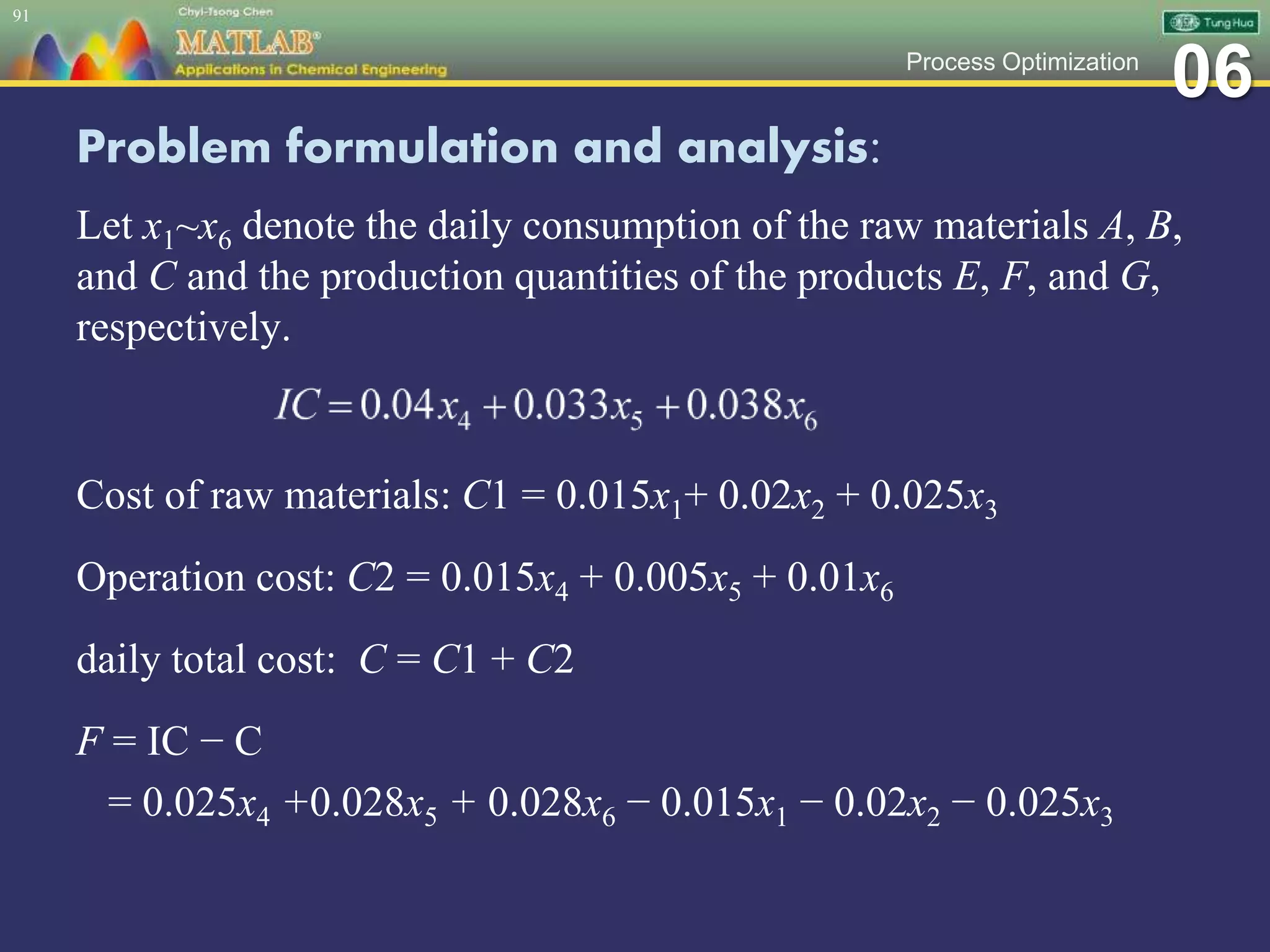 06Process Optimization
Problem formulation and analysis:
Let x1~x6 denote the daily consumption of the raw materials A, B,
and C and the production quantities of the products E, F, and G,
respectively.
91
Cost of raw materials: C1 = 0.015x1+ 0.02x2 + 0.025x3
Operation cost: C2 = 0.015x4 + 0.005x5 + 0.01x6
daily total cost: C = C1 + C2
F = IC − C
= 0.025x4 +0.028x5 + 0.028x6 − 0.015x1 − 0.02x2 − 0.025x3
 