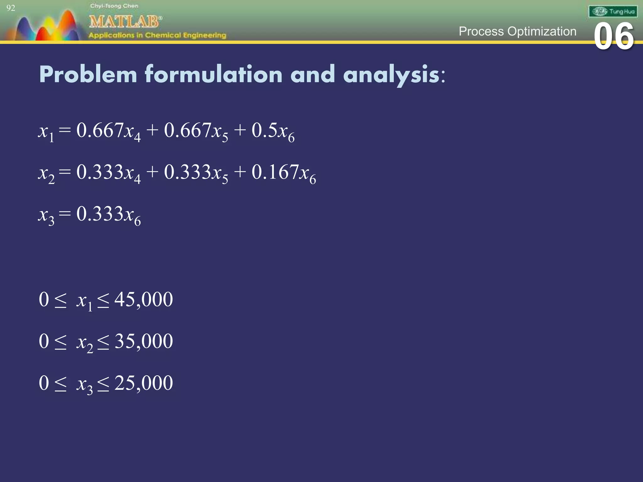 06Process Optimization
Problem formulation and analysis:
x1 = 0.667x4 + 0.667x5 + 0.5x6
x2 = 0.333x4 + 0.333x5 + 0.167x6
x3 = 0.333x6
0 ≤ x1 ≤ 45,000
0 ≤ x2 ≤ 35,000
0 ≤ x3 ≤ 25,000
92
 