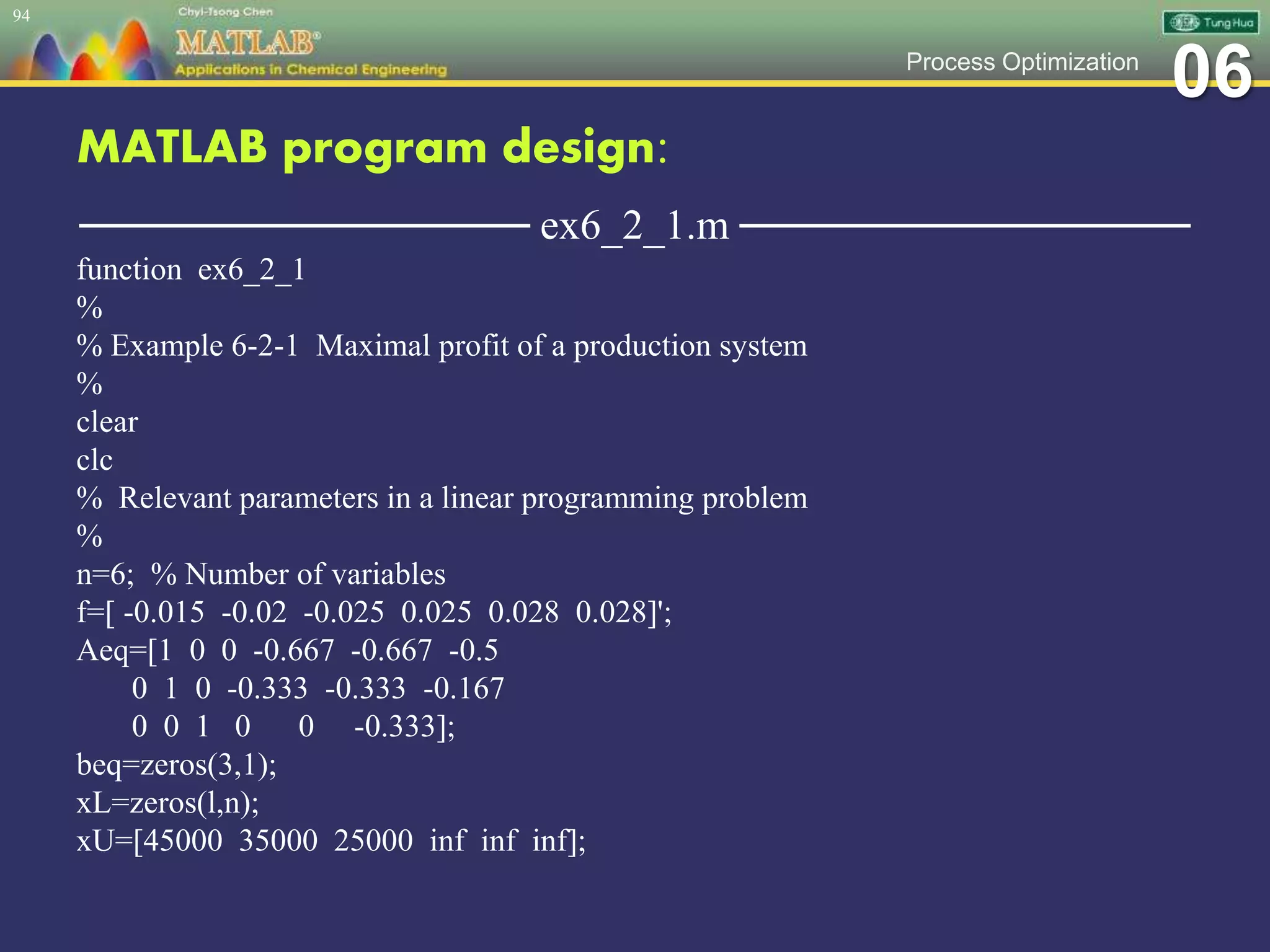 06Process Optimization
MATLAB program design:
─────────────── ex6_2_1.m ───────────────
function ex6_2_1
%
% Example 6-2-1 Maximal profit of a production system
%
clear
clc
% Relevant parameters in a linear programming problem
%
n=6; % Number of variables
f=[ -0.015 -0.02 -0.025 0.025 0.028 0.028]';
Aeq=[1 0 0 -0.667 -0.667 -0.5
0 1 0 -0.333 -0.333 -0.167
0 0 1 0 0 -0.333];
beq=zeros(3,1);
xL=zeros(l,n);
xU=[45000 35000 25000 inf inf inf];
94
 