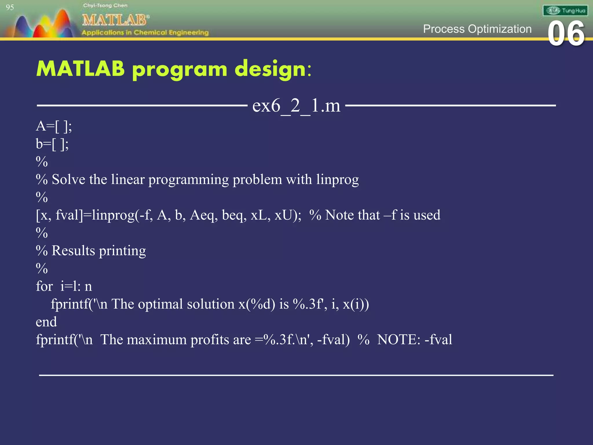 06Process Optimization
MATLAB program design:
─────────────── ex6_2_1.m ───────────────
A=[ ];
b=[ ];
%
% Solve the linear programming problem with linprog
%
[x, fval]=linprog(-f, A, b, Aeq, beq, xL, xU); % Note that –f is used
%
% Results printing
%
for i=l: n
fprintf('n The optimal solution x(%d) is %.3f', i, x(i))
end
fprintf('n The maximum profits are =%.3f.n', -fval) % NOTE: -fval
─────────────────────────────────────────────────
95
 