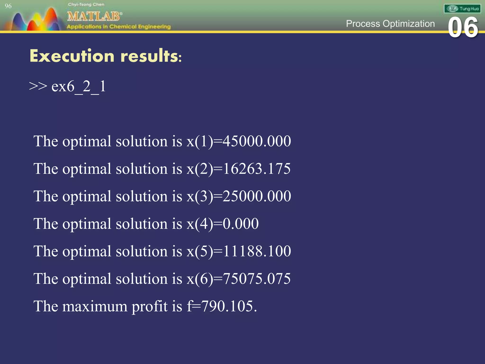 06Process Optimization
Execution results:
>> ex6_2_1
The optimal solution is x(1)=45000.000
The optimal solution is x(2)=16263.175
The optimal solution is x(3)=25000.000
The optimal solution is x(4)=0.000
The optimal solution is x(5)=11188.100
The optimal solution is x(6)=75075.075
The maximum profit is f=790.105.
96
 